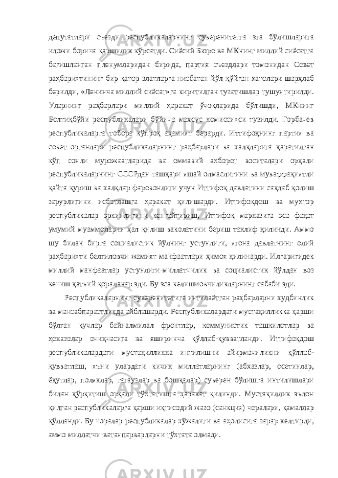 депутатлари съезди республикаларнинг суверенитетга эга бўлишларига иложи борича қаршилик кўрсатди. Сиёсий Бюро ва МКнинг миллий сиёсатга бағишланган пленумларидан бирида, партия съездлари томонидан Совет раҳбариятининг бир қатор элатларга нисбатан йўл қўйган хатолари шарҳлаб берилди, «Ленинча миллий сиёсат»га киритилган тузатишлар тушунтирилди. Уларнинг раҳбарлари миллий ҳаракат ўчоқларида бўлишди, МКнинг Болтиқбўйи республикалари бўйича махсус комиссияси тузилди. Горбачев республикаларга тобора кўпроқ аҳамият берарди. Иттифоқнинг партия ва совет органлари республикаларнинг раҳбарлари ва халқларига қаратилган кўп сонли мурожаатларида ва оммавий ахборот воситалари орқали республикаларнинг СССРдан ташқари яшай олмаслигини ва муваффақиятли қайта қуриш ва халқлар фаровонлиги учун Иттифоқ давлатини сақлаб қолиш зарурлигини исботлашга ҳаракат қилишарди. Иттифокдош ва мухтор республикалар эркинлигини кенгайтириш, Иттифоқ марказига эса фақат умумий муаммоларни ҳал қнлиш ваколатини бериш таклиф қилинди. Аммо шу билан бирга социалистик йўлнинг устунлиги, ягона давлатнинг олий раҳбарияти белгиловчи жамият манфаатлари ҳимоя қилинарди. Илгаригидек миллий манфаатлар устунлиги-миллатчилик ва социалистик йўлдан воз кечиш қатъий қораланар эди. Бу эса келишмовчиликларнинг сабаби эди. Республикаларнинг суверенитетига интилаётган раҳбарларни худбинлик ва мансабпарастликда айблашарди. Республикалардаги мустақилликка қарши бўлган кучлар байналмилал фронтлар, коммунистик ташкилотлар ва ҳоказолар очиқчасига ва яширинча қўллаб-қувватланди. Иттифоқдош республикалардаги мустақилликка интилишни айирмачиликни қўллаб- қувватлаш, яъни улардаги кичик миллатларнинг (абхазлар, осетинлар, ёқутлар, поляклар, гагаузлар ва бошқалар) суверен бўлишга интилишлари билан қўрқитиш орқали тўхтатишга ҳаракат қилинди. Мустақиллик эълон қилган республикаларга қарши иқтисодий жазо (санкция) чоралари, қамаллар қўлланди. Бу чоралар республикалар хўжалиги ва аҳолисига зарар келтирди, аммо миллатчи-ватанпарварларни тўхтата олмади. 