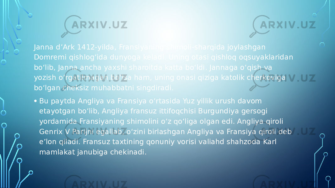 Janna d’Ark 1412-yilda, Fransiyaning shimoli-sharqida joylashgan Domremi qishlog‘ida dunyoga keladi. Uning otasi qishloq oqsuyaklaridan bo‘lib, Janna ancha yaxshi sharoitda katta bo‘ldi. Jannaga o‘qish va yozish o‘rgatilmagan bo‘lsa ham, uning onasi qiziga katolik cherkoviga bo‘lgan cheksiz muhabbatni singdiradi. • Bu paytda Angliya va Fransiya o‘rtasida Yuz yillik urush davom etayotgan bo‘lib, Angliya fransuz ittifoqchisi Burgundiya gersogi yordamida Fransiyaning shimolini o‘z qo‘liga olgan edi. Angliya qiroli Genrix V Parijni egallab, o‘zini birlashgan Angliya va Fransiya qiroli deb e’lon qiladi. Fransuz taxtining qonuniy vorisi valiahd shahzoda Karl mamlakat janubiga chekinadi. 