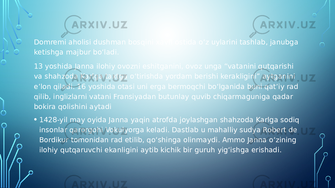 Domremi aholisi dushman bosqini xavfi ostida o‘z uylarini tashlab, janubga ketishga majbur bo‘ladi. 13 yoshida Janna ilohiy ovozni eshitganini, ovoz unga “vatanini qutqarishi va shahzoda Karlga taxtga o‘tirishda yordam berishi kerakligini” aytganini e’lon qiladi. 16 yoshida otasi uni erga bermoqchi bo‘lganida buni qat’iy rad qilib, inglizlarni vatani Fransiyadan butunlay quvib chiqarmaguniga qadar bokira qolishini aytadi • 1428-yil may oyida Janna yaqin atrofda joylashgan shahzoda Karlga sodiq insonlar qarorgohi Vokulyorga keladi. Dastlab u mahalliy sudya Robert de Bordikur tomonidan rad etilib, qo‘shinga olinmaydi. Ammo Janna o‘zining ilohiy qutqaruvchi ekanligini aytib kichik bir guruh yig‘ishga erishadi. 