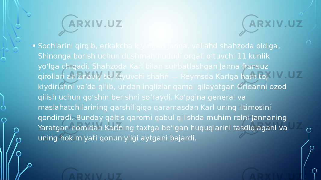 • Sochlarini qirqib, erkakcha kiyingan Janna, valiahd shahzoda oldiga, Shinonga borish uchun dushman hududi orqali o‘tuvchi 11 kunlik yo‘lga chiqadi. Shahzoda Karl bilan suhbatlashgan Janna fransuz qirollari an’anaviy toj kiyuvchi shahri — Reymsda Karlga ham toj kiydirishni va’da qilib, undan inglizlar qamal qilayotgan Orleanni ozod qilish uchun qo‘shin berishni so‘raydi. Ko‘pgina general va maslahatchilarining qarshiligiga qaramasdan Karl uning iltimosini qondiradi. Bunday qaltis qarorni qabul qilishda muhim rolni Jannaning Yaratgan nomidan Karlning taxtga bo‘lgan huquqlarini tasdiqlagani va uning hokimiyati qonuniyligi aytgani bajardi. 