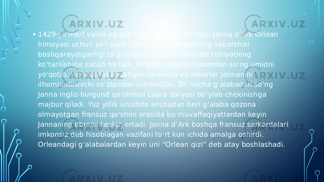 • 1429-yil mart oyida oq zirh kiyib, oq otga o‘tirgan Janna d’Ark Orlean himoyasi uchun yo‘l oladi. Qo‘shinni Yaratganning xabarchisi boshqarayotganligi to‘g‘risidagi xabar askarlarda ruhiyatning ko‘tarilishiga sabab bo‘ladi. Ko‘plab mag‘lubiyatlardan so‘ng umidni yo‘qotib, tushkunlikka tushgan sarkarda va askarlar Jannaning ilhomlantiruvchi so‘zlaridan ruhlandilar. Bir necha g‘alabadan so‘ng Janna ingliz-burgund qo‘shinini Luara daryosi bo‘ylab chekinishga majbur qiladi. Yuz yillik urushda anchadan beri g‘alaba qozona olmayotgan fransuz qo‘shini orasida bu muvaffaqiyatlardan keyin Jannaning obro‘si keskin ortadi. Janna d’Ark boshqa fransuz sarkardalari imkonsiz deb hisoblagan vazifani to‘rt kun ichida amalga oshirdi. Orleandagi g‘alabalardan keyin uni “Orlean qizi” deb atay boshlashadi. 