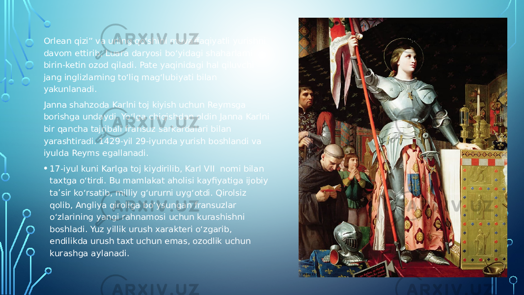 Orlean qizi” va uning qo‘shini muvaffaqiyatli yurishni davom ettirib, Luara daryosi bo‘yidagi shaharlarni birin-ketin ozod qiladi. Pate yaqinidagi hal qiluvchi jang inglizlarning to‘liq mag‘lubiyati bilan yakunlanadi. Janna shahzoda Karlni toj kiyish uchun Reymsga borishga undaydi. Yo‘lga chiqishdan oldin Janna Karlni bir qancha tajribali fransuz sarkardalari bilan yarashtiradi. 1429-yil 29-iyunda yurish boshlandi va iyulda Reyms egallanadi. • 17-iyul kuni Karlga toj kiydirilib, Karl VII nomi bilan taxtga o‘tirdi. Bu mamlakat aholisi kayfiyatiga ijobiy ta’sir ko‘rsatib, milliy g‘ururni uyg‘otdi. Qirolsiz qolib, Angliya qiroliga bo‘ysungan fransuzlar o‘zlarining yangi rahnamosi uchun kurashishni boshladi. Yuz yillik urush xarakteri o‘zgarib, endilikda urush taxt uchun emas, ozodlik uchun kurashga aylanadi. 
