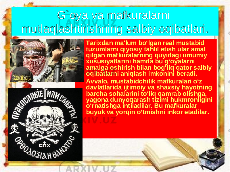 G`oya va mafkuralarni mutlaqlashtirishning salbiy oqibatlari. • Tarixdan ma&#39;lum bo‘lgan real mustabid tuzumlarni qiyosiy tahlil etish ular amal qilgan mafkuralarning quyidagi umumiy xususiyatlarini hamda bu g‘oyalarni amalga oshirish bilan bog‘liq qator salbiy oqibatlarni aniqlash imkonini beradi. • Avvalo, mustabidchilik mafkuralari o‘z davlatlarida ijtimoiy va shaxsiy hayotning barcha sohalarini to‘liq qamrab olishga, yagona dunyoqarash tizimi hukmronligini o‘rnatishga intiladilar. Bu mafkuralar buyuk va yorqin o‘tmishni inkor etadilar. 