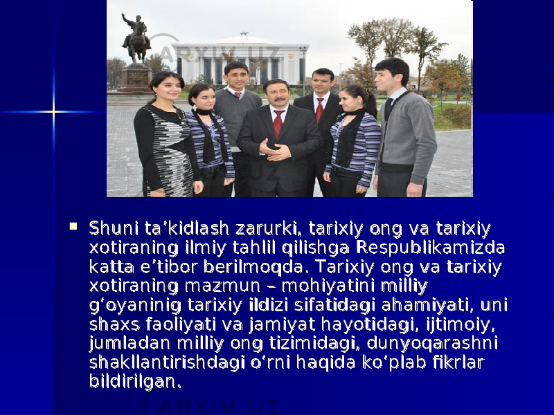  Shuni ta’kidlash zarurki, tarixiy ong va tarixiy Shuni ta’kidlash zarurki, tarixiy ong va tarixiy xotiraning ilmiy tahlil qilishga Respublikamizda xotiraning ilmiy tahlil qilishga Respublikamizda katta e’tibor berilmoqda. Tarixiy ong va tarixiy katta e’tibor berilmoqda. Tarixiy ong va tarixiy xotiraning mazmun – mohiyatini milliy xotiraning mazmun – mohiyatini milliy g‘oyaninig tarixiy ildizi sifatidagi ahamiyati, uni g‘oyaninig tarixiy ildizi sifatidagi ahamiyati, uni shaxs faoliyati va jamiyat hayotidagi, ijtimoiy, shaxs faoliyati va jamiyat hayotidagi, ijtimoiy, jumladan milliy ong tizimidagi, dunyoqarashni jumladan milliy ong tizimidagi, dunyoqarashni shakllantirishdagi o‘rni haqida ko‘plab fikrlar shakllantirishdagi o‘rni haqida ko‘plab fikrlar bildirilgan. bildirilgan. 