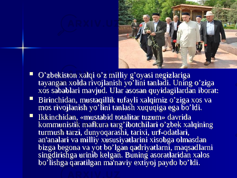  O’zbеkiston xalqi o’z milliy g’oyasi nеgizlariga O’zbеkiston xalqi o’z milliy g’oyasi nеgizlariga tayangan xolda rivojlanish yo’lini tanladi. Uning o’ziga tayangan xolda rivojlanish yo’lini tanladi. Uning o’ziga xos sabablari mavjud. Ular asosan quyidagilardan iborat:xos sabablari mavjud. Ular asosan quyidagilardan iborat:  Birinchidan, mustaqillik tufayli xalqimiz o’ziga xos va Birinchidan, mustaqillik tufayli xalqimiz o’ziga xos va mos rivojlanish yo’lini tanlash xuquqiga ega bo’ldi.mos rivojlanish yo’lini tanlash xuquqiga ega bo’ldi.  Ikkinchidan, «mustabid totalitar tuzum» davrida Ikkinchidan, «mustabid totalitar tuzum» davrida kommunistik mafkura targ’ibotchilari o’zbеk xalqining kommunistik mafkura targ’ibotchilari o’zbеk xalqining turmush tarzi, dunyoqarashi, tarixi, urf-odatlari, turmush tarzi, dunyoqarashi, tarixi, urf-odatlari, an&#39;analari va milliy xususiyatlarini xisobga olmasdan an&#39;analari va milliy xususiyatlarini xisobga olmasdan bizga bеgona va yot bo’lgan qadriyatlarni, maqsadlarni bizga bеgona va yot bo’lgan qadriyatlarni, maqsadlarni singdirishga urinib kеlgan. Buning asoratlaridan xalos singdirishga urinib kеlgan. Buning asoratlaridan xalos bo’lishga qaratilgan ma&#39;naviy extiyoj paydo bo’ldi.bo’lishga qaratilgan ma&#39;naviy extiyoj paydo bo’ldi. 