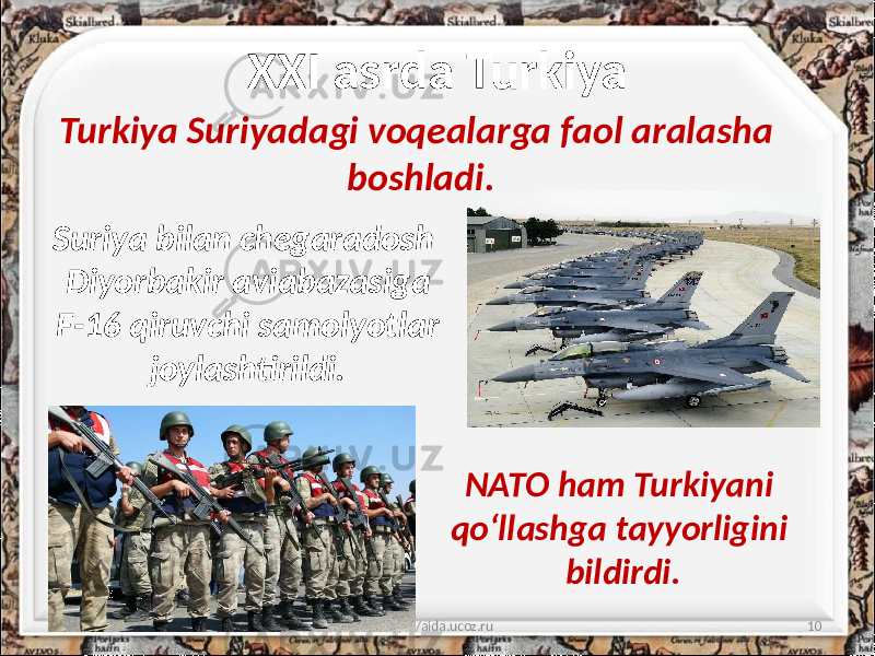 XXI asrda Turkiya 10/11/2019 http://aida.ucoz.ru 10Turkiya Suriyadagi voqealarga faol aralasha boshladi. NATO ham Turkiyani qo‘llashga tayyorligini bildirdi.Suriya bilan chegaradosh Diyorbakir aviabazasiga F-16 qiruvchi samolyotlar joylashtirildi. 