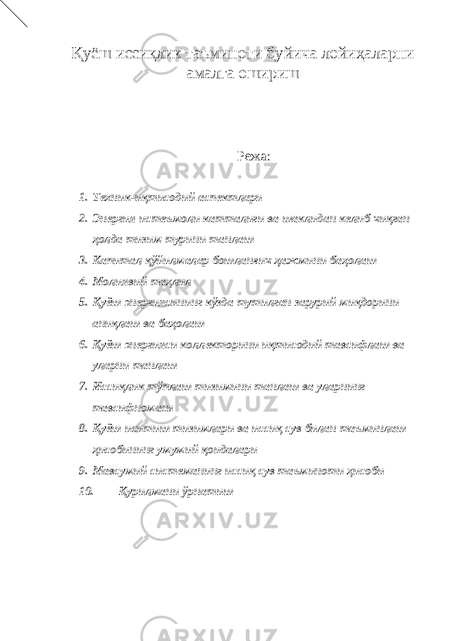 Қуёш иссиқлик таъминоти буйича лойиҳаларни амалга ошириш Режа: 1. Техник-иқтисодий аспектлари 2. Энергия истеъмоли катталиги ва шаклидан келиб чиқган ҳолда тизим турини танлаш 3. Капитал қўйилмалар бошланғич ҳажмини баҳолаш 4. Молиявий таҳлил 5. Қуёш энергиясининг кўзда тутилган зарурий миқдорини аниқлаш ва баҳолаш 6. Қуёш энергияси коллекторини иқтисодий тавсифлаш ва уларни танлаш 7. Иссиқлик тўплаш тизимини танлаш ва уларнинг тавсифномаси 8. Қуёш иситиш тизимлари ва иссиқ сув билан таъминлаш ҳисобининг умумий қоидалари 9. Мавсумий системанинг иссиқ сув таъминоти ҳисоби 10. Қурилмани ўрнатиш 