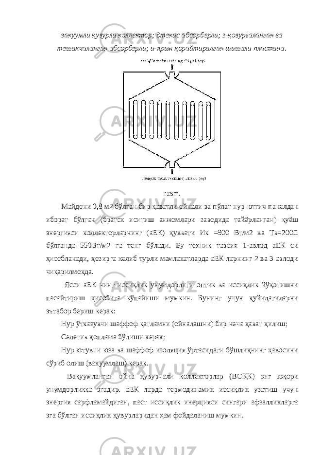 вакуумли қувурли коллектор; дтекис абсорберли; з-қовурғаланган ва тешикчаланган абсорберли; и-ярим қорайтирилган шишали пластина. rasm. Майдони 0,8 м2 бўлган бир қаватли ойнали ва пўлат нур ютгич панелдан иборат бўлган (братск иситиш анжомлари заводида тайёрланган) қуёш энергияси коллекторларнинг (аЕК) қуввати Ик =800 Вт/м2 ва Тв=200С бўлганда 550Вт/м2 га тенг бўлади. Бу техник тавсия 1-авлод аЕК си ҳисобланади, ҳозирга келиб турли мамлакатларда аЕК ларнинг 2 ва 3 авлоди чиқарилмоқда. Ясси аЕК нинг иссиқлик унумдорлиги оптик ва иссиқлик йўқотишни пасайтириш ҳисобига кўпайиши мумкин. Бунинг учун қуйидагиларни эътабор бериш керак: Нур ўтказувчи шаффоф қатламни (ойналашни) бир неча қават қилиш; Селетив қоплама бўлиши керак; Нур ютувчи юза ва шаффоф изоляция ўртасидаги бўшлиқнинг ҳавосини сўриб олиш (вакуумлаш) керак. Вакуумланган ойна қувурчали коллекторлар (ВОҚК) энг юқори унумдорликка эгадир. аЕК ларда термодинамик иссиқлик узатиш учун энергия сарфламайдиган, паст иссиқлик инерцияси сингари афзалликларга эга бўлган иссиқлик қувурларидан ҳам фойдаланиш мумкин. 