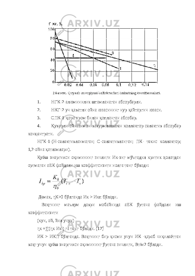 1. НГК-2-алюминилик штамланаган абсорберли. 2. НКГ-2-уч қаватли ойна юзасининг нур қайтаргич юзаси. 3. СПК-1-қора хром билан қопланган абсобер. 4. Қувурли ойнасимон вакуумлашаган коллектор селектив абсорбер концентрати. НГК-1-(Н-селективланмаган; С-селективланган; ПК- текис коллектор; 1,2-ойна қатламлари). Қуёш энергияси оқимининг зичлиги Ик-энг мўътадил критик ҳолатдан ортмаган аЕК фойдали иш коэффитсиэнти нолга тенг бўлади: Демак, ɳК>0 бўлганда Ик > Икп бўлади. Вақтнинг маълум даври мобайнида аЕК ўртача фойдали иш коэффитсиэнти (кун, ой, йил учун) ɳк =∑(ɳк Ик ) га тенг бўлади. (12) ИК > ИКП бўлганда. Вақтнинг бир қисми учун ИК -қараб чиқилаётган вақт учун қуёш энергияси оқимининг ўртача зичлиги, Вт/м2 бўлади. 