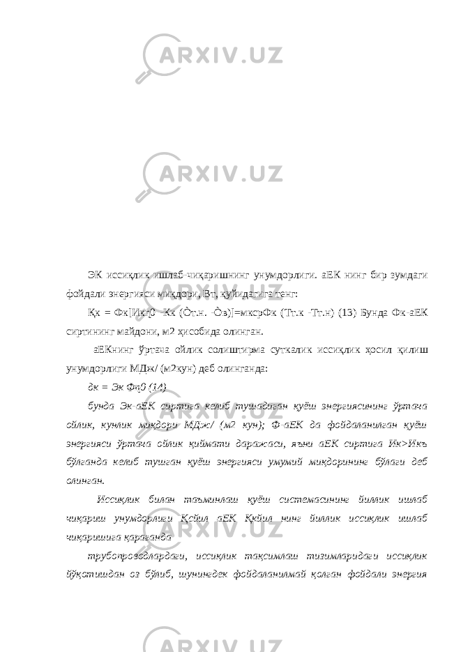 ЭК иссиқлик ишлаб-чиқаришнинг унумдорлиги. аЕК нинг бир зумдаги фойдали энергияси миқдори, Вт, қуйидагига тенг: Қк = Фк[Икɳ0 -Кк (Òт.н. -Òв)]=мксрФк (Тт.к -Тт.н) (13) Бунда Фк-аЕК сиртининг майдони, м2 ҳисобида олинган. аЕКнинг ўртача ойлик солиштирма суткалик иссиқлик ҳосил қилиш унумдорлиги МДж/ (м2кун) деб олинганда: дк = Эк Фɳ0 (14) бунда Эк-аЕК сиртига келиб тушадиган қуёш энергиясининг ўртача ойлик, кунлик миқдори МДж/ (м2 кун); Ф-аЕК да фойдаланилган қуёш энергияси ўртача ойлик қиймати даражаси, яъни аЕК сиртига Ик>Икъ бўлганда келиб тушган қуёш энергияси умумий миқдорининг бўлаги деб олинган. Иссиқлик билан таъминлаш қуёш системасининг йиллик ишлаб чиқариш унумдорлиги Қсйил аЕК Қкйил нинг йиллик иссиқлик ишлаб чиқаришига қараганда трубопроводлардаги, иссиқлик тақсимлаш тизимларидаги иссиқлик йўқотишдан оз бўлиб, шунингдек фойдаланилмай қолган фойдали энергия 
