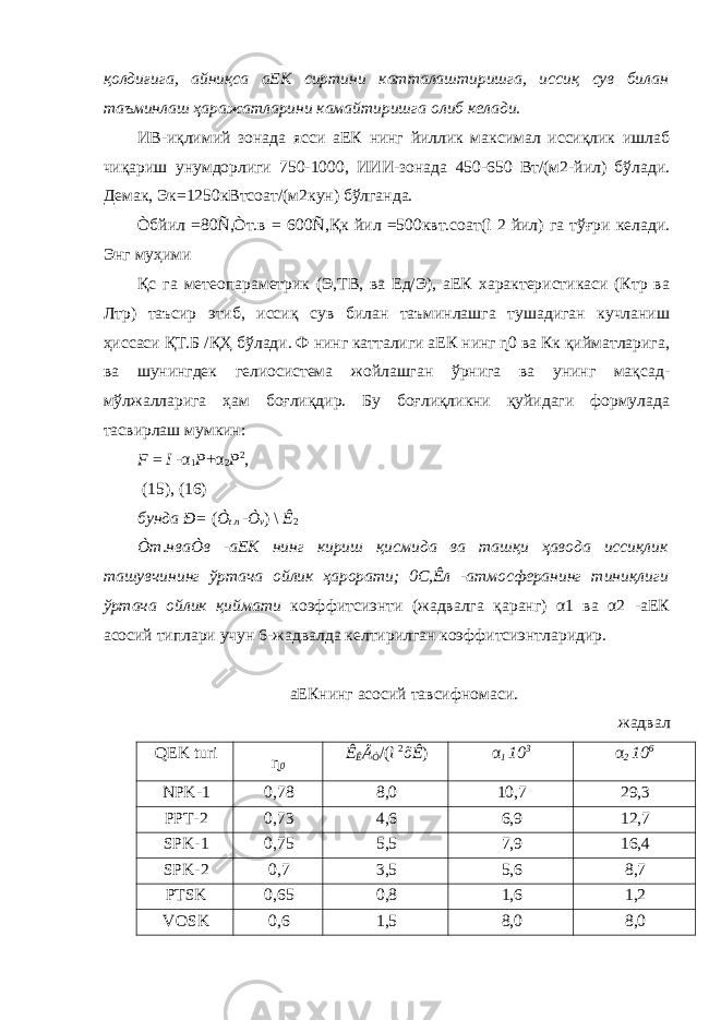 қолдиғига, айниқса аЕК сиртини катталаштиришга, иссиқ сув билан таъминлаш ҳаражатларини камайтиришга олиб келади. ИВ-иқлимий зонада ясси аЕК нинг йиллик максимал иссиқлик ишлаб чиқариш унумдорлиги 750-1000, ИИИ-зонада 450-650 Вт/(м2-йил) бўлади. Демак, Эк=1250кВтсоат/(м2кун) бўлганда. Òбйил =80Ñ,Òт.в = 600Ñ,Қк йил =500квт.соат(ì 2 йил) га тўғри келади. Энг муҳими Қс га метеопараметрик (Э,ТВ, ва Ед/Э), аЕК характеристикаси (Ктр ва Лтр) таъсир этиб, иссиқ сув билан таъминлашга тушадиган кучланиш ҳиссаси ҚТ.Б /ҚҲ бўлади. Ф нинг катталиги аЕК нинг ɳ0 ва Кк қийматларига, ва шунингдек гелиосистема жойлашган ўрнига ва унинг мақсад- мўлжалларига ҳам боғлиқдир. Бу боғлиқликни қуйидаги формулада тасвирлаш мумкин: F = I - α 1 P + α 2 P 2 , (15), (16) бунда Ð= ( Ò t . n - Ò v ) \ Ê 2 Òт.нваÒв -аЕК нинг кириш қисмида ва ташқи ҳавода иссиқлик ташувчининг ўртача ойлик ҳарорати; 0С,Êл -атмосферанинг тиниқлиги ўртача ойлик қиймати коэффитсиэнти (жадвалга қаранг) α1 ва α2 -аЕК асосий типлари учун 6-жадвалда келтирилган коэффитсиэнтларидир. аЕКнинг асосий тавсифномаси. жадвал QEK turi ɳ 0 Ê Ê Â Ò /( ì 2 õÊ ) α 1 10 3 α 2 10 6 NPK-1 0,78 8,0 10,7 29,3 PPT-2 0,73 4,6 6,9 12,7 SPK-1 0,75 5,5 7,9 16,4 SPK-2 0,7 3,5 5,6 8,7 PTSK 0,65 0,8 1,6 1,2 VOSK 0,6 1,5 8,0 8,0 