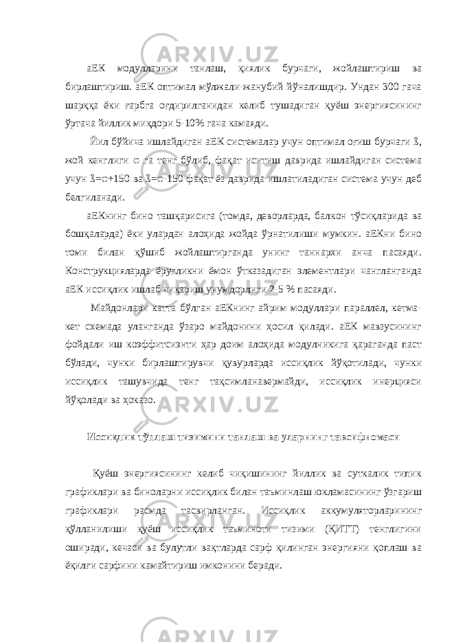  аЕК модулларини танлаш, қиялик бурчаги, жойлаштириш ва бирлаштириш. аЕК оптимал мўлжали-жанубий йўналишдир. Ундан 300 гача шарққа ёки ғарбга оғдирилганидан келиб тушадиган қуёш энергиясининг ўртача йиллик миқдори 5-10% гача камаяди. Йил бўйича ишлайдиган аЕК системалар учун оптимал оғиш бурчаги ß, жой кенглиги φ га тенг бўлиб, фақат иситиш даврида ишлайдиган система учун ß= φ +150 ва ß= φ -150 фақат ёз даврида ишлатиладиган система учун деб белгиланади. аЕКнинг бино ташқарисига (томда, деворларда, балкон тўсиқларида ва бошқаларда) ёки улардан алоҳида жойда ўрнатилиши мумкин. аЕКни бино томи билан қўшиб жойлаштирганда унинг таннархи анча пасаяди. Конструкцияларда ёруғликни ёмон ўтказадиган элементлари чангланганда аЕК иссиқлик ишлаб чиқариш унумдорлиги 2-5 % пасаяди. Майдонлари катта бўлган аЕКнинг айрим модуллари параллел, кетма- кет схемада уланганда ўзаро майдонини ҳосил қилади. аЕК мавзусининг фойдали иш коэффитсиэнти ҳар доим алоҳида модулникига қараганда паст бўлади, чунки бирлаштирувчи қувурларда иссиқлик йўқотилади, чунки иссиқлик ташувчида тенг тақсимланавермайди, иссиқлик инерцияси йўқолади ва ҳоказо. Иссиқлик тўплаш тизимини танлаш ва уларнинг тавсифномаси Қуёш энергиясининг келиб чиқишининг йиллик ва суткалик типик графиклари ва биноларни иссиқлик билан таъминлаш юкламасининг ўзгариш графиклари расмда тасвирланган. Иссиқлик аккумуляторларининг қўлланилиши қуёш иссиқлик таъминоти тизими (ҚИТТ) тенглигини оширади, кечаси ва булутли вақтларда сарф қилинган энергияни қоплаш ва ёқилғи сарфини камайтириш имконини беради. 