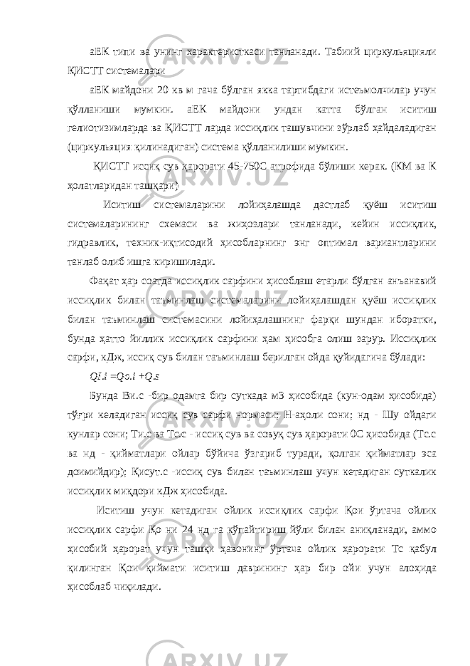 аЕК типи ва унинг характеристкаси танланади. Табиий циркульяцияли ҚИСТТ системалари аЕК майдони 20 кв м гача бўлган якка тартибдаги истеъмолчилар учун қўлланиши мумкин. аЕК майдони ундан катта бўлган иситиш гелиотизимларда ва ҚИСТТ ларда иссиқлик ташувчини зўрлаб ҳайдаладиган (циркульяция қилинадиган) система қўлланилиши мумкин. ҚИСТТ иссиқ сув ҳарорати 45-750С атрофида бўлиши керак. (КМ ва К ҳолатларидан ташқари) Иситиш системаларини лойиҳалашда дастлаб қуёш иситиш системаларининг схемаси ва жиҳозлари танланади, кейин иссиқлик, гидравлик, техник-иқтисодий ҳисобларнинг энг оптимал вариантларини танлаб олиб ишга киришилади. Фақат ҳар соатда иссиқлик сарфини ҳисоблаш етарли бўлган анъанавий иссиқлик билан таъминлаш системаларини лойиҳалашдан қуёш иссиқлик билан таъминлаш системасини лойиҳалашнинг фарқи шундан иборатки, бунда ҳатто йиллик иссиқлик сарфини ҳам ҳисобга олиш зарур. Иссиқлик сарфи, кДж, иссиқ сув билан таъминлаш берилган ойда қуйидагича бўлади: QI . i = Qo . i + Q . s Бунда Ви.с -бир одамга бир суткада м3 ҳисобида (кун-одам ҳисобида) тўғри келадиган иссиқ сув сарфи нормаси; Н-аҳоли сони; нд - Шу ойдаги кунлар сони; Ти.с ва Тс.с - иссиқ сув ва совуқ сув ҳарорати 0С ҳисобида (Тс.с ва нд - қийматлари ойлар бўйича ўзгариб туради, қолган қийматлар эса доимийдир); Қисут.с -иссиқ сув билан таъминлаш учун кетадиган суткалик иссиқлик миқдори кДж ҳисобида. Иситиш учун кетадиган ойлик иссиқлик сарфи Қои ўртача ойлик иссиқлик сарфи Қо ни 24 нд га кўпайтириш йўли билан аниқланади, аммо ҳисобий ҳарорат учун ташқи ҳавонинг ўртача ойлик ҳарорати Тс қабул қилинган Қои қиймати иситиш даврининг ҳар бир ойи учун алоҳида ҳисоблаб чиқилади. 