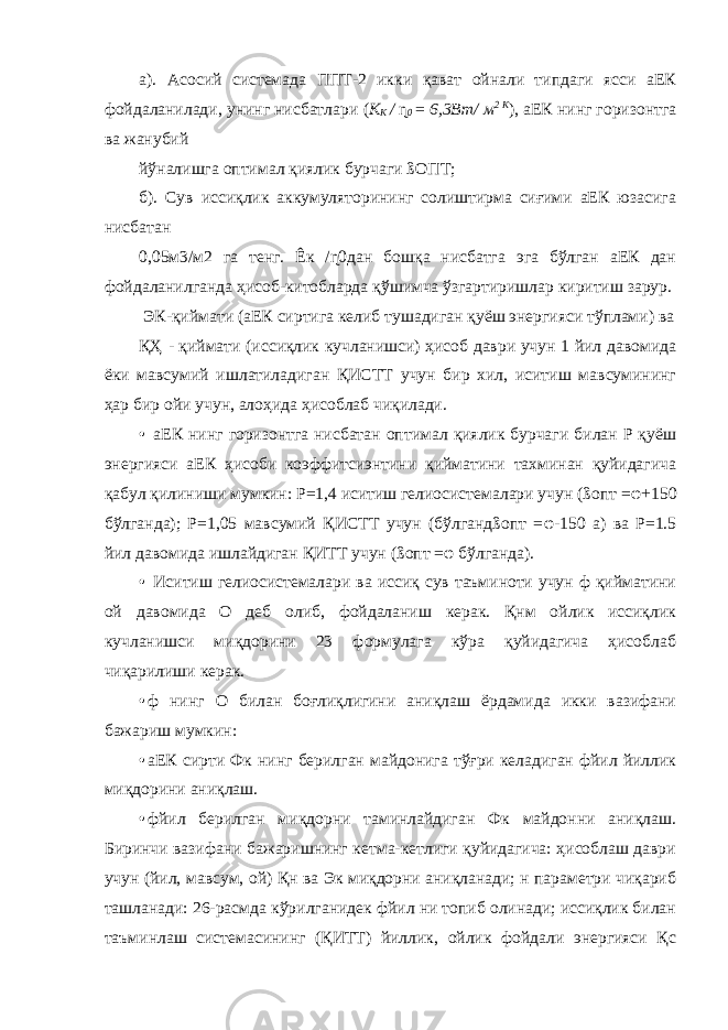 а). Асосий системада ППТ-2 икки қават ойнали типдаги ясси аЕК фойдаланилади, унинг нисбатлари ( К К / ɳ 0 = 6,3Вт/ м 2 К ) , аЕК нинг горизонтга ва жанубий йўналишга оптимал қиялик бурчаги ßОПТ; б). Сув иссиқлик аккумуляторининг солиштирма сиғими аЕК юзасига нисбатан 0,05м3/м2 га тенг. Êк /ɳ0дан бошқа нисбатга эга бўлган аЕК дан фойдаланилганда ҳисоб-китобларда қўшимча ўзгартиришлар киритиш зарур. ЭК-қиймати (аЕК сиртига келиб тушадиган қуёш энергияси тўплами) ва ҚҲ - қиймати (иссиқлик кучланишси) ҳисоб даври учун 1 йил давомида ёки мавсумий ишлатиладиган ҚИСТТ учун бир хил, иситиш мавсумининг ҳар бир ойи учун, алоҳида ҳисоблаб чиқилади. • аЕК нинг горизонтга нисбатан оптимал қиялик бурчаги билан Р қуёш энергияси аЕК ҳисоби коэффитсиэнтини қийматини тахминан қуйидагича қабул қилиниши мумкин: Р=1,4 иситиш гелиосистемалари учун (ßопт = φ +150 бўлганда); Р=1,05 мавсумий ҚИСТТ учун (бўлгандßопт = φ -150 а) ва Р=1.5 йил давомида ишлайдиган ҚИТТ учун (ßопт = φ бўлганда). • Иситиш гелиосистемалари ва иссиқ сув таъминоти учун ф қийматини ой давомида О деб олиб, фойдаланиш керак. Қнм ойлик иссиқлик кучланишси миқдорини 23 формулага кўра қуйидагича ҳисоблаб чиқарилиши керак. • ф нинг О билан боғлиқлигини аниқлаш ёрдамида икки вазифани бажариш мумкин: • аЕК сирти Фк нинг берилган майдонига тўғри келадиган фйил йиллик миқдорини аниқлаш. • фйил берилган миқдорни таминлайдиган Фк майдонни аниқлаш. Биринчи вазифани бажаришнинг кетма-кетлиги қуйидагича: ҳисоблаш даври учун (йил, мавсум, ой) Қн ва Эк миқдорни аниқланади; н параметри чиқариб ташланади: 26-расмда кўрилганидек фйил ни топиб олинади; иссиқлик билан таъминлаш системасининг (ҚИТТ) йиллик, ойлик фойдали энергияси Қс 