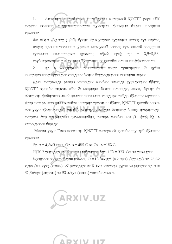 1. Апрелдан сентябргача ишлайдиган мавсумий ҚИСТТ учун аЕК сиртқи юзасини соддалаштирилган қуйидаги формула билан аниқлаш мумкин: Фк =Вг.в /(қг.вɳт ) (30) бунда Вг.в-ўртача суткалик иссиқ сув сарфи, л/кун; қг.в-системанинг ўртача мавсумий иссиқ сув ишлаб чиқариш суткалик солиштирма қуввати, л/(м2 кун); ɳт = 0,8+0,85- трубопроводнинг иссиқлик йўқотишини ҳисобга олиш коэффитсиэнти. 2. қг. в миқдорини горизонтал юзага тушадиган Э қуёш энергиясининг суткалик миқдори билан боғлиқлигини аниқлаш керак. Агар системада резерв иссиқлик манбаи назарда тутилмаган бўлса, ҚИСТТ ҳисоби апрель ойи Э миқдори билан олинади, аммо, бунда ёз ойларида фойдаланилмай қолган иссиқлик миқдори пайдо бўлиши мумкин. Агар резерв иссиқлик манбаи назарда тутилган бўлса, ҚИСТТ ҳисоби июнь ойи учун кўзлангандай олиб борилади, у вақтда йилнинг бошқа даврларида система фср оғирлигини таъминлайди, резерв манбаи эса (1- фср) Қг. в иссиқликни беради. Мисол учун Тожикистонда ҚИСТТ мавсумий ҳисоби шундай бўлиши мумкин: Вг. в = 4,8м3 \кун, Òг. в = 450 С ва Òх. в =150 С НГК-2 типидаги аЕК ни танлаб олсак, ß= φ -150 = 320. Фк ва тежалган ёқилғини чиқариб ташлаймиз, Э =15.84мдг/ (м2 кун) (апрель) ва 23,62 мдж/ (м2 кун) (июнь). 27-расмдаги аЕК 1м2 юзасига тўғри келадиган қг. в = 52,5л/кун (апрель) ва 80 л/кун (июнь) топиб оламиз. 