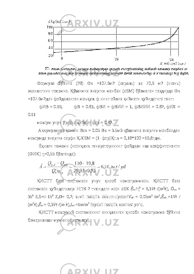 Формула бўйича (28) Фк =107.6м2 (апрель) ва 70,6 м2 (июнь) эканлигини топамиз. Қўшимча энергия манбаи (аЕМ) бўлмаган тақдирда Фк =107.6м2дан фойдаланган маъқул. ф нинг ойлик қиймати қуйидагига тенг: фИВ = 0.66, фВ = 0.83, фВИ = фВИИ = 1, фВИИИ = 0.82, фИХ = 0.61 мавсум учун ўртача қиймат фср = 0.82. Аккумулятор ҳажми Вак = 0.05 Вк = 3.5м3 қўшимча энергия манбаидан мавсумда энергия сарфи Қ.КЕМ = (1- фср)Қг.в = 0,18*100 =19,8гдж. Ёқилғи тежами (иссиқлик генераторининг фойдали иш коэффитсиэнти (ФИК) ɳ=0,55 бўлганда): ҚИСТТ база системаси учун ҳисоб номограммаси. ҚИСТТ база системаси қуйидагилар: НПК-2 типидаги ясси аЕК- Ê k / ɳ 0 = 6,3 Vt /( m 2 k ), Ò t . n = 35 0 S , ß=φ- 15 0 S , Ð = 0,2; suvli issiqlik akkumulyatori V ak = 0.05 m 3 / m 2 , Ê ak = 1 Vt / ( m 2 k ), Ê tr = 0,3 Vt /( m k ), L tr = 1 m / m 2 foydali issiqlik zaxirasi yo ’ q . ҚИСТТ мавсумий системанинг аниқланган ҳисоби номограмма бўйича бажарилиши мумкин (расмлар). 