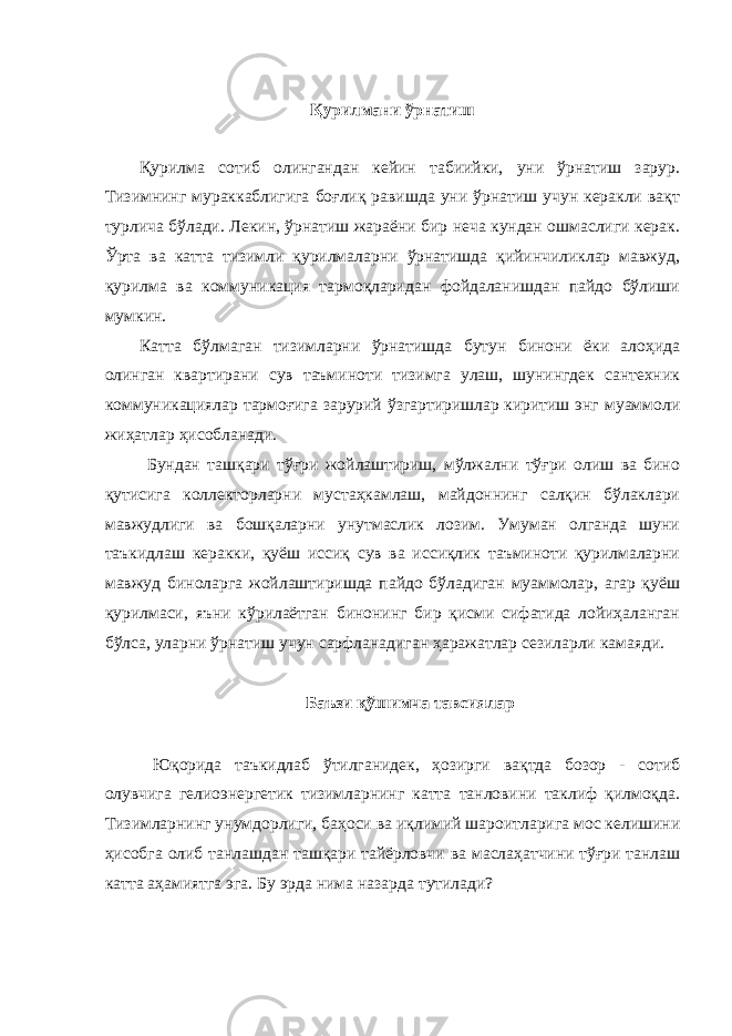 Қурилмани ўрнатиш Қурилма сотиб олингандан кейин табиийки, уни ўрнатиш зарур. Тизимнинг мураккаблигига боғлиқ равишда уни ўрнатиш учун керакли вақт турлича бўлади. Лекин, ўрнатиш жараёни бир неча кундан ошмаслиги керак. Ўрта ва катта тизимли қурилмаларни ўрнатишда қийинчиликлар мавжуд, қурилма ва коммуникация тармоқларидан фойдаланишдан пайдо бўлиши мумкин. Катта бўлмаган тизимларни ўрнатишда бутун бинони ёки алоҳида олинган квартирани сув таъминоти тизимга улаш, шунингдек сантехник коммуникациялар тармоғига зарурий ўзгартиришлар киритиш энг муаммоли жиҳатлар ҳисобланади. Бундан ташқари тўғри жойлаштириш, мўлжални тўғри олиш ва бино қутисига коллекторларни мустаҳкамлаш, майдоннинг салқин бўлаклари мавжудлиги ва бошқаларни унутмаслик лозим. Умуман олганда шуни таъкидлаш керакки, қуёш иссиқ сув ва иссиқлик таъминоти қурилмаларни мавжуд биноларга жойлаштиришда пайдо бўладиган муаммолар, агар қуёш қурилмаси, яъни кўрилаётган бинонинг бир қисми сифатида лойиҳаланган бўлса, уларни ўрнатиш учун сарфланадиган ҳаражатлар сезиларли камаяди. Баъзи қўшимча тавсиялар Юқорида таъкидлаб ўтилганидек, ҳозирги вақтда бозор - сотиб олувчига гелиоэнергетик тизимларнинг катта танловини таклиф қилмоқда. Тизимларнинг унумдорлиги, баҳоси ва иқлимий шароитларига мос келишини ҳисобга олиб танлашдан ташқари тайёрловчи ва маслаҳатчини тўғри танлаш катта аҳамиятга эга. Бу эрда нима назарда тутилади? 