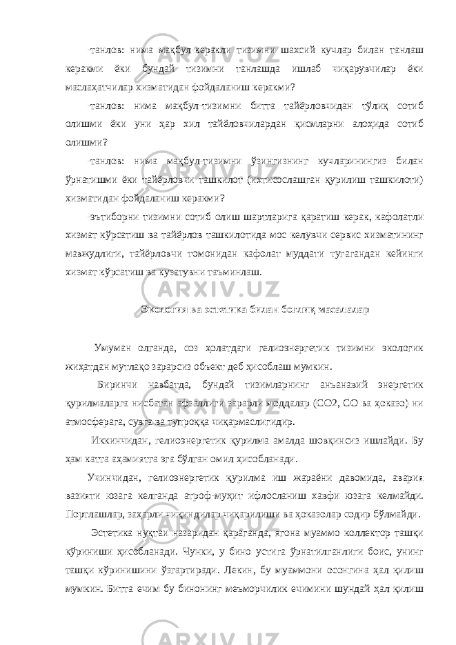 -танлов: нима мақбул-керакли тизимни шахсий кучлар билан танлаш керакми ёки бундай тизимни танлашда ишлаб чиқарувчилар ёки маслаҳатчилар хизматидан фойдаланиш керакми? -танлов: нима мақбул-тизимни битта тайёрловчидан тўлиқ сотиб олишми ёки уни ҳар хил тайёловчилардан қисмларни алоҳида сотиб олишми? -танлов: нима мақбул-тизимни ўзингизнинг кучларинингиз билан ўрнатишми ёки тайёрловчи ташкилот (ихтисослашган қурилиш ташкилоти) хизматидан фойдаланиш керакми? -эътиборни тизимни сотиб олиш шартларига қаратиш керак, кафолатли хизмат кўрсатиш ва тайёрлов ташкилотида мос келувчи сервис хизматининг мавжудлиги, тайёрловчи томонидан кафолат муддати тугагандан кейинги хизмат кўрсатиш ва кузатувни таъминлаш. Экология ва эстетика билан боғлиқ масалалар Умуман олганда, соз ҳолатдаги гелиоэнергетик тизимни экологик жиҳатдан мутлақо зарарсиз объект деб ҳисоблаш мумкин. Биринчи навбатда, бундай тизимларнинг анъанавий энергетик қурилмаларга нисбатан афзаллиги зарарли моддалар (СО2, СО ва ҳоказо) ни атмосферага, сувга ва тупроққа чиқармаслигидир. Иккинчидан, гелиоэнергетик қурилма амалда шовқинсиз ишлайди. Бу ҳам катта аҳамиятга эга бўлган омил ҳисобланади. Учинчидан, гелиоэнергетик қурилма иш жараёни давомида, авария вазияти юзага келганда атроф-муҳит ифлосланиш хавфи юзага келмайди. Портлашлар, заҳарли чиқиндилар чиқарилиши ва ҳоказолар содир бўлмайди. Эстетика нуқтаи назаридан қараганда, ягона муаммо коллектор ташқи кўриниши ҳисобланади. Чунки, у бино устига ўрнатилганлиги боис, унинг ташқи кўринишини ўзгартиради. Лекин, бу муаммони осонгина ҳал қилиш мумкин. Битта ечим бу бинонинг меъморчилик ечимини шундай ҳал қилиш 