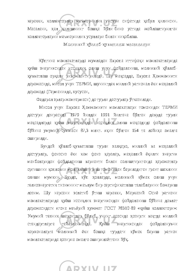 керакки, коллекторлар меъморчилик унсури сифатида қабул қилинсин. Масалани, ҳал қилишнинг бошқа йўли-бино устида жойлаштирилган коллекторларни меъморчилик усуллари билан ниқоблаш. Молиявий қўллаб-қувватлаш масалалари Кўпгина мамлакатларда жумладан Европа иттифоқи мамлакатларида қуёш энергиясидан иссиқлик олиш учун фойдаланиш, молиявий қўллаб- қувватлаш орқали ривожлантирилади. Шу мақсадда, Европа Ҳамжамияти даражасида, мисол учун ТЕРМИ, шунингдек миллий регионал ёки маҳаллий даражада (Германияда, хусусан, Федерал эрлар жамғармаси) да турли дастурлар ўтказилади. Мисол учун Европа Ҳамжамияти мамлакатлари томонидан ТЕРМИ дастури доирасида 1979 йилдан 1991 йилгача бўлган даврда турли мақсадларда қуёш энергиясидан иссиқлик олиш мақсадида фойдаланиш бўйича умумий суммаси 87,3 млнг. яқин бўлган 154 та лойиҳа амалга оширилди. Бундай қўллаб-қувватлаш турли халқаро, миллий ва маҳаллий дастурлар, фоизсиз ёки кам фоиз қарзлар, маҳаллий ёқилғи энергия манбаларидан фойдаланиш варианти билан солиштириганда ҳаражатлар ортишини қопловчи молиялаштириш томонидан бериладиган грант шаклини олиши мумкин. Бунда, кўп ҳолларда, молиявий кўмак олиш учун гелиоэнергетик тизимнинг маълум бир сертификатлаш талабларини бажариш лозим. Шу нарсани эслатиб ўтиш керакки, Марказий Осиё региони мамлакатларида қуёш иссиқлик энергиясидан фойдаланиш бўйича давлат даражасидаги ягона меъёрий ҳужжат ГОСТ 28310-89 «қуёш коллектори»: Умумий техник шароитлар бўлиб, унинг асосида ҳозирги вақтда миллий стандартларга тайёрланмоқда. Қуёш энергиясидан фойдаланувчи корхоналарга молиявий ёки бошқа турдаги кўмак бериш регион мамлакатларида ҳозирча амалга оширилаётгани йўқ. 