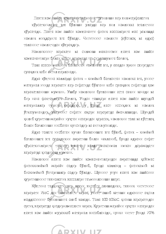 Пахта хом ашёси компонентларининг тузилиши хар хил морфологик кўрсаткичларга эга бўлиши уларда хар хил намликка эгалигини кўрсатади. Пахта хом ашёси компоненти физик хоссаларига мос равишда намлик миқдорига эга бўлади. Чигитнинг намлиги (пўстлоқ ва ядро) толанинг намлигидан кўпроқдир. Намликнинг харакати ва силжиш механизми пахта хом ашёси компонентлари билан қайси даражада таъсирлашувига боғлиқ. Тола асосан механик боғланган намликка эга, у юзадан эркин спиртдаги суюқлик каби енгил парланади. Ядро кўпгина холларда физик – кимёвий боғланган намлика эга, унинг материал ичида харакати пар сифатида бўлгани каби суюқлик сифатида ҳам харакатланиши мумкин. Ушбу намликни буғланиши аста секин кечади ва бир неча факторларга боғлиқ. Ундан ташқари пахта хом ашёси шундай материаллар турига кирадики, у ўзида паст иссиқлик ва намлик ўтказувчандир, уларнинг сифати юқори хароратда ёмонлашади. Шундай қилиб қуритиш жараёни нуқтаи назаридан қарасак, намликни тола ва пўстлоқ билан боғланиши нисбатан кучсиздир ва енгил узилади. Ядро толага нисбатан кучли боғланишга эга бўлиб, физик – кимёвий боғланишга эга суюқликни ажратиш билан чекланиб, бунда ядрони сифат кўрсаткичларига таъсир этмаган холда максимал имкон даражадаги хароратда қиздириш мумкин. Намликни пахта хом ашёси компонентларидан ажратишда қайтмас физиккимёвий жараён содир бўлиб, бунда коллоид – физикавий ва биокимёвий ўзгаришлар содир бўлади. Шунинг учун пахта хом ашёсини қуритишнинг технологик хоссалари таъминланиши шарт. Кўпгина тадқиқотчилар, шуни хисобга олишадики, техник чигитнинг харорати 75оС дан ошмаслиги керак, унинг ошиб кетиши ядронинг оқсил моддасининг бузилишига олиб келади. Тола 100-105оС қизиш хароратидан ортиқ хароратда қиздирилмаслиги керак. Қуритиш жараёни нуқтаи назаридан пахта хом ашёси мураккаб материал хисобланади, чунки чигит ўзида 70% 