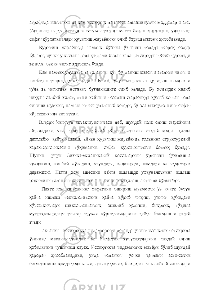 атрофида намликка ва кам иссиқлик ва масса алмашинувчи моддаларга эга. Уларнинг сирти иссиқлик сезувчи толали масса билан қопланган, уларнинг сифат кўрсаткичлари қуритиш жараёнини олиб бориш мезони ҳисобланади. Қуритиш жараёнида намлик бўйича ўзгариш толада тезроқ содир бўлади, чунки у қисман тола қатлами билан хаво таъсиридан тўсиб турилади ва аста- секин чигит ядросига ўтади. Кам намлик улушига ва толанинг кўп буғланиш юзасига эгалиги чигитга нисбатан тезроқ қуритилади. Шунинг учун малакасиз қуритиш намликни тўла ва чигитдан нотекис буғланишига олиб келади. Бу холатдан келиб чиққан салбий холат, яъни кейинги тозалаш жараёнида қуриб кетган тола синиши мумкин, нам чигит эса уваланиб кетади, бу эса махсулотнинг сифат кўрсаткичида акс этади. Юқори йигирув характеристикаси деб, шундай тола олиш жараёнига айтиладики, унда толанинг табиий кўрсаткичларини сақлаб қолган ҳолда дастлабки қайта ишлаш, айнан қуритиш жараёнида толанинг структуравий характеристикасига тўқиманинг сифат кўрсаткичлари боғлиқ бўлади. Шунинг учун физика-механикавий хоссаларини ўрганиш (узилишга кучланиш, нисбий чўзилиш, узунлиги, қалинлиги, намлиги ва ифлослик даражаси). Пахта хом ашёсини қайта ишлашда ускуналарнинг ишлаш режимини толанинг хоссаларига таъсирини баҳолашга етарли бўлмайди. Пахта хом ашёсининг сифатини ошириш муаммоси ўз ичига бутун қайта ишлаш технологиясини қайта кўриб чиқиш, унинг қуйидаги кўрсаткичлари шикастланганлик, эшилиб қолиши, бикрлик, тўқима мустаҳкамлигига таъсир этувчи кўрсаткичларини қайта баҳолашни талаб этади Пахтанинг иссиқликка чидамлилиги деганда унинг иссиқлик таъсирида ўзининг механик-тузилма ва биологик хусусиятларини сақлай олиш қобилятини тушиниш керак. Иссиқликка чидамлилик меъёри бўлиб шундай ҳарорат ҳисобланадики, унда толанинг устки қатлами аста-секин ёмонлашиши ҳамда тола ва чигитнинг физик, биологик ва кимёвий хоссалари 