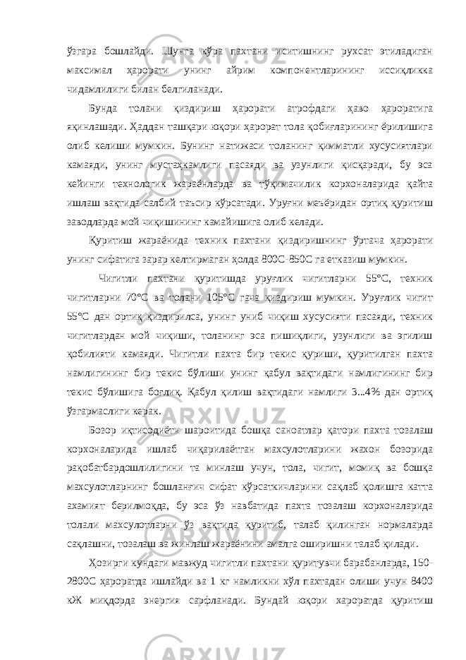 ўзгара бошлайди. Шунга кўра пахтани иситишнинг рухсат этиладиган максимал ҳарорати унинг айрим компонентларининг иссиқликка чидамлилиги билан белгиланади. Бунда толани қиздириш ҳарорати атрофдаги ҳаво ҳароратига яқинлашади. Ҳаддан ташқари юқори ҳарорат тола қобиғларининг ёрилишига олиб келиши мумкин. Бунинг натижаси толанинг қимматли хусусиятлари камаяди, унинг мустаҳкамлиги пасаяди ва узунлиги қисқаради, бу эса кейинги технологик жараёнларда ва тўқимачилик корхоналарида қайта ишлаш вақтида салбий таъсир кўрсатади. Уруғни меъёридан ортиқ қуритиш заводларда мой чиқишининг камайишига олиб келади. Қуритиш жараёнида техник пахтани қиздиришнинг ўртача ҳарорати унинг сифатига зарар келтирмаган ҳолда 800С-850С га етказиш мумкин. Чигитли пахтани қуритишда уруғлик чигитларни 55°С, техник чигитларни 70°С ва толани 105°С гача қиздириш мумкин. Уруғлик чигит 55°С дан ортиқ қиздирилса, унинг униб чиқиш хусусияти пасаяди, техник чигитлардан мой чиқиши, толанинг эса пишиқлиги, узунлиги ва эгилиш қобилияти камаяди. Чигитли пахта бир текис қуриши, қуритилган пахта намлигининг бир текис бўлиши унинг қабул вақтидаги намлигининг бир текис бўлишига боғлиқ. Қабул қилиш вақтидаги намлиги 3...4% дан ортиқ ўзгармаслиги керак. Бозор иқтисодиёти шароитида бошқа саноатлар қатори пахта тозалаш корхоналарида ишлаб чиқарилаётган махсулотларини жахон бозорида рақобатбардошлилигини та минлаш учун, тола, чигит, момиқ ва бошқа махсулотларнинг бошланғич сифат кўрсаткичларини сақлаб қолишга катта ахамият берилмоқда, бу эса ўз навбатида пахта тозалаш корхоналарида толали махсулотларни ўз вақтида қуритиб, талаб қилинган нормаларда сақлашни, тозалаш ва жинлаш жараёнини амалга оширишни талаб қилади. Ҳозирги кундаги мавжуд чигитли пахтани қуритувчи барабанларда, 150- 2800С ҳароратда ишлайди ва 1 кг намликни хўл пахтадан олиши учун 8400 кЖ миқдорда энергия сарфланади. Бундай юқори хароратда қуритиш 