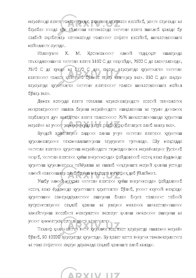 жараёнида пахта толаси куяди, оқлилик даражаси пасайиб, ранги сарғаяди ва барабан ичида кўп айланиш натижасида чигитли пахта эшилиб қолади бу салбий оқибатлар натижасида толанинг сифати пасайиб, шикастланишга мойиллиги ортади. Изланувчи Х. М. Қосимовнинг илмий тадқиқот ишларида таъкидланишича чигитли пахта 3160 С да чақнайди, 2600 С да алангаланади, 2370 С да куяди ва 1770 С дан юқори хароратда қуритилган чигитли пахтанинг толаси қайтариб бўлмас зарар келтирар экан. 930 С дан юқори хароратда қуритилган чигитли пахтанинг толаси шикастланишга мойил бўлар экан. Демак хозирда пахта тозалаш корхоналаридаги асосий технологик жиҳозларининг ишлов бериш жараёнидаги ишқаланиш ва турли динамик зарбаларга дуч келадиган пахта толасининг 25% шикастланишида қуритиш жараёни ва унинг режими жуда катта салбий оқибатларга олиб келар экан. Бундай ҳолатларни олдини олиш учун чигитли пахтани қуритиш қурилмаларини такомиллаштириш зарурияти туғилади. Шу мақсадда чигитли пахтани қуритиш жараёнидаги термодинамик жараёнларни ўрганиб чиқиб, чигитли пахтани қуёш энергиясидан фойдаланиб иссиқ хаво ёрдамида қуритиш қурилмасини тайёрлаш ва ишлаб чиқаришга жорий қилиш устида илмий изланишлар олиб бориш мақсадга мувофиқ деб ўйлаймиз. Ушбу илмий мақола чигитли пахтани қуёш энергиясидан фойдаланиб иссиқ хаво ёрдамида қуритишга қаратилган бўлиб, унинг якуний мақсади қуритишни самарадорлигини ошириш билан бирга толанинг табиий хусусиятларини сақлаб қолиш ва уларни механик шикастланишини камайтириш хисобига махсулотни экспорт қилиш имконини ошириш ва унинг қимматроқ сотилишига қаратилган. Таклиф қилинаётган янги қурилма эса, паст ҳароратда ишловчи жараён бўлиб, 90-1000С ҳароратда қуритади. Бу ҳолат катта энергия тежамкорлигига ва тола сифатини юқори даражада сақлаб қолишга олиб келади. 