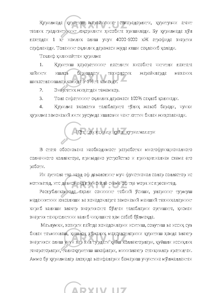 Қурилмада қуритиш жараёнининг самарадорлиги, қуритувчи агент тезлик градиэнтининг юқорилиги ҳисобига эришилади. Бу қурилмада ҳўл пахтадан 1 кг намлик олиш учун 4000-6000 кЖ атрофида энергия сарфланади. Толанинг оқлилик даражаси жуда яхши сақланиб қолади. Таклиф қилинаётган қурилма 1. Қуритиш ҳароратининг пастлиги хисобига чигитли пахтага кейинги ишлов беришдаги технологик жараёнларда механик шикастланишлар камида 5-6% га камаяди. 2. Энергетик жиҳатдан тежамкор. 3. Тола сифатининг оқлилик даражаси 100% сақлаб қолинади. 4. Қурилма экология талабларига тўлиқ жавоб беради, чунки қурилма замонавий янги русумда ишловчи чанг ютгич билан жиҳозланади. Кўп функцияли қуёш қурилмалари В стате обоснована необходимост разработки многофункционалного солнечного коллектора, приведено устройство и принципиалная схема его работи. Ин артиcле тҳе неэд оф девелопинг муч фунcтионал солар cоллеcтор ис мотиватед, итс девиcэ анд принcипле счеме оф тҳе wорк ис пресентед. Республикамизда аҳоли сонининг табиий ўсиши, уларнинг турмуш маданиятини юксалиши ва хонадонларга замонавий маиший техникаларнинг кириб келиши электр энергиясига бўлган талабларни ортишига, қисман энергия танқислигини келиб чиқишига ҳам сабаб бўлмоқда. Маълумки, хозирги пайтда хонадонларни иситиш, совутиш ва иссиқ сув билан таъминлаш, қишлоқ хўжалик маҳсулотларини қуритиш ҳамда электр энергияси олиш учун хар хил турдаги қуёш коллекторлари, қуёшли иссиқлик генераторлари, гелиоқуритиш шкафлари, миниэлектр станциялар яратилган. Аммо бу қурилмалар алоҳида вазифаларни бажариш учунгина мўлжалланган 