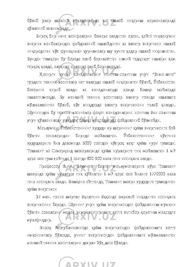 бўлиб улар шахсий хонадонларда ва ишлаб чиқариш корхоналарида қўлланиб келинмоқда. Бироқ бир неча вазифаларни бажара оладиган арзон, қайта тикланувчи энергия манбаларидан фойдаланиб ишлайдиган ва электр энергияси ишлаб чиқарадиган кўп функцияли қурилмалар шу кунга қадар ишлаб чиқилмаган. Бундан ташқари бу борада олиб борилаётган илмий тадқиқот ишлари ҳам тарқоқ ҳолда, алоҳида-аолҳида олиб борилмоқда. Ҳозирги кунда хонадонларни иситиш-совитиш учун “Зима-лето” турдаги техник воситалар чет элларда ишлаб чиқарилган бўлиб, Ўзбекистон бозорига кириб келди ва хонадонларда ҳамда бошқа жойларда ишлатилмоқда. Бу маиший техник воситалар электр токида ишлашга мўлжалланган бўлиб, кўп миқдорда электр энергияисни талаб қилади. Шунингдек бу техник воситалар фақат хонадонларни иситиш ёки совитиш учун қўлланилади улардан бошқа мақсадларда фойдаланиб бўлмайди. Маълумки, Ўзбекистоннинг худуди ер шарининг қуёш энергиясига бой бўлган зоналаридан бирида жойлашган. Ўзбекистоннинг кўпгина худудларига йил давомида 3000 соатдан кўпроқ вақт қуёш нури тушади. Тошкент ва Самарқанд шахарларида қуёш нурларига тик жойлашган 1 м2 қора юза туш пайтида 1 соатда 800-900 ккал гача иссиқлик олади. Профессор В. А. Баумнинг берган маълумотларига кўра Тошкент шахрида қуёш нурларга тик қўйилган 1 м2 қора юза йилига 1770000 ккал гача иссиқлик олади. Бошқача айтганда, Тошкент шахри худудига тушадиган қуёш энергияси 37 млн. тонна шартли ёқилғини ёққанда ажралиб чиқадиган иссиқлик энергиясини беради. Шунинг учун қуёш энергиясидан фойдаланиш мумкин бўлган сохаларни жадал ривожлантиришга катта эътибор қаратиш мақсадга мувофиқдир. Бироқ Республикамизда қуёш энергиясидан фойдаланишга катта имкониятлар бўлсада, унинг энергиясидан фойдаланишга мўлжалланган маиший техник воситаларни деярли йўқ деса бўлади. 