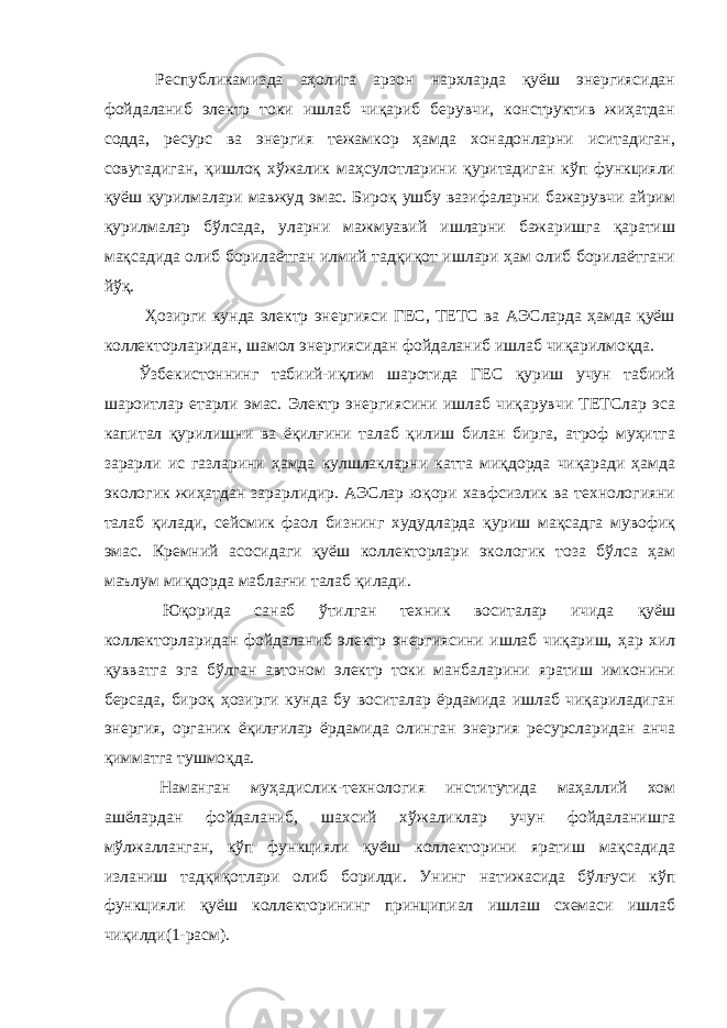  Республикамизда аҳолига арзон нархларда қуёш энергиясидан фойдаланиб электр токи ишлаб чиқариб берувчи, конструктив жиҳатдан содда, ресурс ва энергия тежамкор ҳамда хонадонларни иситадиган, совутадиган, қишлоқ хўжалик маҳсулотларини қуритадиган кўп функцияли қуёш қурилмалари мавжуд эмас. Бироқ ушбу вазифаларни бажарувчи айрим қурилмалар бўлсада, уларни мажмуавий ишларни бажаришга қаратиш мақсадида олиб борилаётган илмий тадқиқот ишлари ҳам олиб борилаётгани йўқ. Ҳозирги кунда электр энергияси ГЕС, ТЕТС ва АЭСларда ҳамда қуёш коллекторларидан, шамол энергиясидан фойдаланиб ишлаб чиқарилмоқда. Ўзбекистоннинг табиий-иқлим шаротида ГЕС қуриш учун табиий шароитлар етарли эмас. Электр энергиясини ишлаб чиқарувчи ТЕТСлар эса капитал қурилишни ва ёқилғини талаб қилиш билан бирга, атроф муҳитга зарарли ис газларини ҳамда кулшлакларни катта миқдорда чиқаради ҳамда экологик жиҳатдан зарарлидир. АЭСлар юқори хавфсизлик ва технологияни талаб қилади, сейсмик фаол бизнинг худудларда қуриш мақсадга мувофиқ эмас. Кремний асосидаги қуёш коллекторлари экологик тоза бўлса ҳам маълум миқдорда маблағни талаб қилади. Юқорида санаб ўтилган техник воситалар ичида қуёш коллекторларидан фойдаланиб электр энергиясини ишлаб чиқариш, ҳар хил қувватга эга бўлган автоном электр токи манбаларини яратиш имконини берсада, бироқ ҳозирги кунда бу воситалар ёрдамида ишлаб чиқариладиган энергия, органик ёқилғилар ёрдамида олинган энергия ресурсларидан анча қимматга тушмоқда. Наманган муҳадислик-технология институтида маҳаллий хом ашёлардан фойдаланиб, шахсий хўжаликлар учун фойдаланишга мўлжалланган, кўп функцияли қуёш коллекторини яратиш мақсадида изланиш тадқиқотлари олиб борилди. Унинг натижасида бўлғуси кўп функцияли қуёш коллекторининг принципиал ишлаш схемаси ишлаб чиқилди(1-расм). 