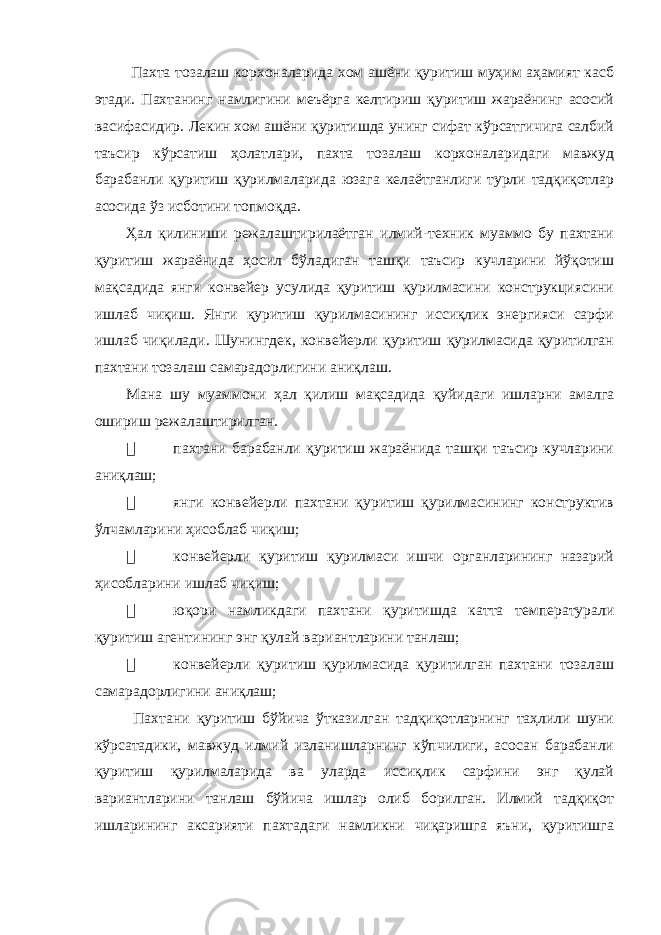  Пахта тозалаш корхоналарида хом ашёни қуритиш муҳим аҳамият касб этади. Пахтанинг намлигини меъёрга келтириш қуритиш жараёнинг асосий васифасидир. Лекин хом ашёни қуритишда унинг сифат кўрсатгичига салбий таъсир кўрсатиш ҳолатлари, пахта тозалаш корхоналаридаги мавжуд барабанли қуритиш қурилмаларида юзага келаётганлиги турли тадқиқотлар асосида ўз исботини топмоқда. Ҳал қилиниши режалаштирилаётган илмий-техник муаммо бу пахтани қуритиш жараёнида ҳосил бўладиган ташқи таъсир кучларини йўқотиш мақсадида янги конвейер усулида қуритиш қурилмасини конструкциясини ишлаб чиқиш. Янги қуритиш қурилмасининг иссиқлик энергияси сарфи ишлаб чиқилади. Шунингдек, конвейерли қуритиш қурилмасида қуритилган пахтани тозалаш самарадорлигини аниқлаш. Мана шу муаммони ҳал қилиш мақсадида қуйидаги ишларни амалга ошириш режалаштирилган.  пахтани барабанли қуритиш жараёнида ташқи таъсир кучларини аниқлаш;  янги конвейерли пахтани қуритиш қурилмасининг конструктив ўлчамларини ҳисоблаб чиқиш;  конвейерли қуритиш қурилмаси ишчи органларининг назарий ҳисобларини ишлаб чиқиш;  юқори намликдаги пахтани қуритишда катта температурали қуритиш агентининг энг қулай вариантларини танлаш;  конвейерли қуритиш қурилмасида қуритилган пахтани тозалаш самарадорлигини аниқлаш; Пахтани қуритиш бўйича ўтказилган тадқиқотларнинг таҳлили шуни кўрсатадики, мавжуд илмий изланишларнинг кўпчилиги, асосан барабанли қуритиш қурилмаларида ва уларда иссиқлик сарфини энг қулай вариантларини танлаш бўйича ишлар олиб борилган. Илмий тадқиқот ишларининг аксарияти пахтадаги намликни чиқаришга яъни, қуритишга 