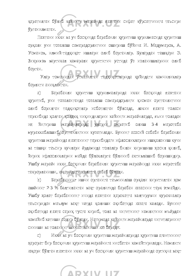 қаратилган бўлиб кейинги жараёнда пахтани сифат кўрсатгичига таъсири ўрганилмаган. Пахтани икки ва уч босқичда барабанли қуритиш қурилмасида қуритиш орқали уни тозалаш самарадорлигини ошириш бўйича И. Мадумаров, А. Усманов, илмий-тадқиқот ишлари олиб борганлар. Булардан ташқари Э. Зикрияэв вертикал камерали қуритигич устида ўз изланишларини олиб борган. Улар томонидан ўтказилган тадқиқотларида қуйидаги камчиликлар борлиги аниқланган. a) Барабанли қуритиш қурилмаларида икки босқичда пахтани қуритиб, уни тозаланганда тозалаш самарадорлиги қисман ортганлигини олиб борилган тадқиқотлар исботлаган бўлсада, лекин пахта толаси таркибида қолган қолдиқ чиқиндиларни кейинги жараёнларда, яъни толадан ип йигириш жараёнларида уларни ажратиб олиш 3-4 маротаба мураккаблашиб, ортганлигини кузатилади. Бунинг асосий сабаби барабанли қуритиш жараёнида пахтанинг таркибидаги ифлосликларни ишқаланиш кучи ва ташқи таъсир кучлари ёрдамида толалар билан киришиш ҳосил қилиб, йирик ифлосликларни майда бўлакларга бўлиниб активлашиб боришидир. Ушбу жараён икки босқичли барабанли қуритиш жараёнида икки маротаба такрорланиши, юқоридаги ҳолатга сабаб бўлади. b) Барабаннинг ишчи органига таъминлаш орқали киритилган ҳом ашёнинг 2-3 % белгиланган вақт оралиғида барабан юзасини тарк этмайди. Ушбу ҳолат барабаннинг ичида пахтани ҳаракатга келтирувчи куракчалар таъсиридан маълум вақт четда қолиши оқибатида юзага келади. Бунинг оқибатида пахта сариқ тусга кириб, тола ва чигитнинг намлигини мъёрдан камайиб кетиши содир бўлади. Натижада кейинги жараёнларда чигитларнинг синиши ва толанинг шикастланиши юз беради. c) Икки ва уч босқичли қуритиш жараёнларида қуритиш агентининг ҳарорат бир босқичли қуритиш жараёнига нисбатан камайтирилади. Намлиги юқори бўлган пахтани икки ва уч босқичли қуритиш жараёнида ортиқча вақт 