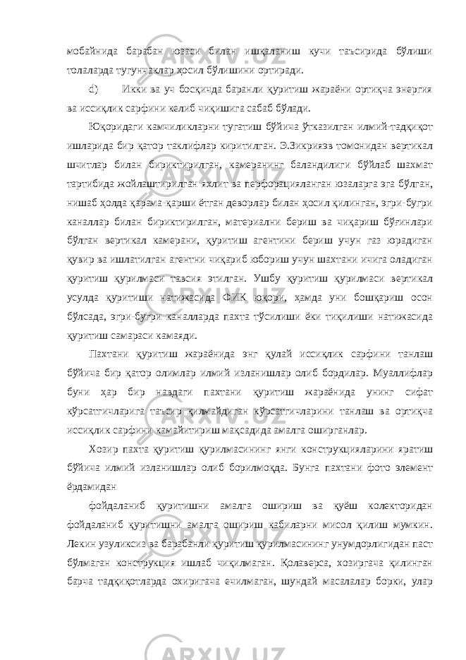 мобайнида барабан юзаси билан ишқаланиш кучи таъсирида бўлиши толаларда тугунчаклар ҳосил бўлишини ортиради. d) Икки ва уч босқичда баранли қуритиш жараёни ортиқча энергия ва иссиқлик сарфини келиб чиқишига сабаб бўлади. Юқоридаги камчиликларни тугатиш бўйича ўтказилган илмий-тадқиқот ишларида бир қатор таклифлар киритилган. Э.Зикрияэв томонидан вертикал шчитлар билан бириктирилган, камеранинг баландилиги бўйлаб шахмат тартибида жойлаштирилган яхлит ва перфорацияланган юзаларга эга бўлган, нишаб ҳолда қарама-қарши ётган деворлар билан ҳосил қилинган, эгри-бугри каналлар билан бириктирилган, материални бериш ва чиқариш бўғинлари бўлган вертикал камерани, қуритиш агентини бериш учун газ юрадиган қувир ва ишлатилган агентни чиқариб юбориш учун шахтани ичига оладиган қуритиш қурилмаси тавсия этилган. Ушбу қуритиш қурилмаси вертикал усулда қуритиши натижасида ФИК юқори, ҳамда уни бошқариш осон бўлсада, эгри-бугри каналларда пахта тўсилиши ёки тиқилиши натижасида қуритиш самараси камаяди. Пахтани қуритиш жараёнида энг қулай иссиқлик сарфини танлаш бўйича бир қатор олимлар илмий изланишлар олиб бордилар. Муаллифлар буни ҳар бир навдаги пахтани қуритиш жараёнида унинг сифат кўрсатгичларига таъсир қилмайдиган кўрсатгичларини танлаш ва ортиқча иссиқлик сарфини камайитириш мақсадида амалга оширганлар. Хозир пахта қуритиш қурилмасининг янги конструкцияларини яратиш бўйича илмий изланишлар олиб борилмоқда. Бунга пахтани фото элемент ёрдамидан фойдаланиб қуритишни амалга ошириш ва қуёш колекторидан фойдаланиб қуритишни амалга ошириш кабиларни мисол қилиш мумкин. Лекин узуликсиз ва барабанли қуритиш қурилмасининг унумдорлигидан паст бўлмаган конструкция ишлаб чиқилмаган. Қолаверса, хозиргача қилинган барча тадқиқотларда охиригача ечилмаган, шундай масалалар борки, улар 