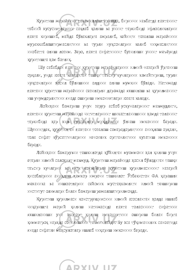 Қуритиш жараёнини такомиллаштиришда, биринчи навбатда пахтанинг табиий хусусиятларини сақлаб қолиш ва унинг таркибида ифлосликларни пахта киришиб, майда бўлакларга ажралиб, кейинги тозалаш жараёнини мураккаблаштирмаслигини ва турли нуқсонларни келиб чиқмаслигини инобатга олиш лозим. Зеро, пахта сифатининг бузилиши унинг меъёрида қуритишга ҳам боғлиқ. Шу сабабдан пахтани қуритиш жараёнларини илмий-назарий ўрганиш орқали, унда юзага келадиган ташқи таъсир кучларини камайтириш, турли нуқсонларни ҳосил бўлишини олдини олиш мумкин бўлади. Натижада пахтани қуритиш жараёнини сезиларли даражада яхшилаш ва қурилманинг иш унумдорлигини янада ошириш имкониятлари юзага келади. Лойиҳани бажариш учун зарур асбоб-ускуналарнинг мавжудлиги, пахтани қуритиш жараёнида чигитларнинг шикастланишини ҳамда толанинг таркибида ҳар хил нуқсонлар миқдорини ўлчаш имконини беради. Шунингдек, қуритилган пахтани тозалаш самарадорлигини аниқлаш орқали, тола сифат кўрсатгичларини нечоғлик ортганлигини кузатиш имконини беради. Лойиҳани бажарувчи ташкилотда қўйилган муаммони ҳал қилиш учун етарли илмий салоҳият мавжуд. Қуритиш жараёнида ҳосил бўладиган ташқи таъсир кучларни ва янги конвейерли қуритиш қурилмасининг назарий ҳисобларини аниқлаш ҳамкор ижрочи ташкилот Ўзбекистон ФА қарашли механика ва иншоотларни сейсмик мустаҳкамлиги илмий текшириш институт олимлари билан бажариш режалаштирилмоқда. Қуритиш қурилмаси конструкциясини илмий асосланган ҳолда ишлаб чиқаришга жорий қилиш натижасида пахта толасининг сифатини яхшиланиши уни экспорт қилиш имкониятини ошириш билан бирга қимматроқ нархда сотилишини таъминлайди. Бу эса тўқимачилик саноатида янада сифатли маҳсулотлар ишлаб чиқариш имконини беради. 