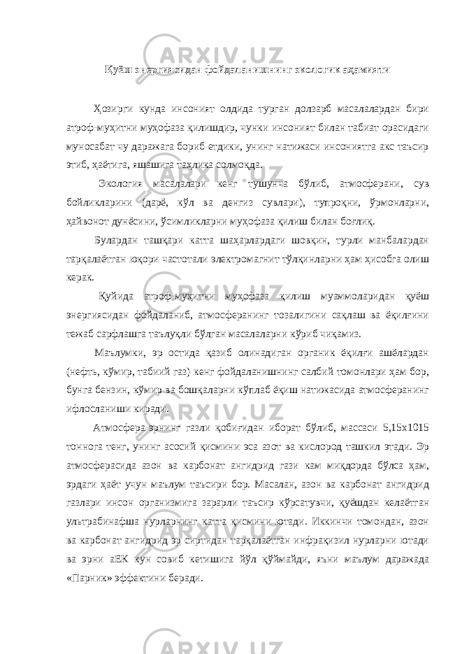 Қуёш энергиясидан фойдаланишнинг экологик аҳамияти Ҳозирги кунда инсоният олдида турган долзарб масалалардан бири атроф-муҳитни муҳофаза қилишдир, чунки инсоният билан табиат орасидаги муносабат чу даражага бориб етдики, унинг натижаси инсониятга акс таъсир этиб, ҳаётига, яшашига таҳлика солмоқда. Экология масалалари кенг тушунча бўлиб, атмосферани, сув бойликларини (дарё, кўл ва денгиз сувлари), тупроқни, ўрмонларни, ҳайвонот дунёсини, ўсимликларни муҳофаза қилиш билан боғлиқ. Булардан ташқари катта шаҳарлардаги шовқин, турли манбалардан тарқалаётган юқори частотали электромагнит тўлқинларни ҳам ҳисобга олиш керак. Қуйида атроф-муҳитни муҳофаза қилиш муаммоларидан қуёш энергиясидан фойдаланиб, атмосферанинг тозалигини сақлаш ва ёқилғини тежаб сарфлашга таълуқли бўлган масалаларни кўриб чиқамиз. Маълумки, эр остида қазиб олинадиган органик ёқилғи ашёлардан (нефть, кўмир, табиий газ) кенг фойдаланишнинг салбий томонлари ҳам бор, бунга бензин, кўмир ва бошқаларни кўплаб ёқиш натижасида атмосферанинг ифлосланиши киради. Атмосфера-эрнинг газли қобиғидан иборат бўлиб, массаси 5,15х1015 тоннога тенг, унинг асосий қисмини эса азот ва кислород ташкил этади. Эр атмосферасида азон ва карбонат ангидрид гази кам миқдорда бўлса ҳам, эрдаги ҳаёт учун маълум таъсири бор. Масалан, азон ва карбонат ангидрид газлари инсон организмига зарарли таъсир кўрсатувчи, қуёшдан келаётган ультрабинафша нурларнинг катта қисмини ютади. Иккинчи томондан, азон ва карбонат ангидрид эр сиртидан тарқалаётган инфрақизил нурларни ютади ва эрни аЕК кун совиб кетишига йўл қўймайди, яъни маълум даражада «Парник» эффектини беради. 