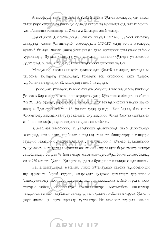  Атмосферанинг энг муҳим таркибий қисми бўлган кислород ҳам инсон ҳаёти учун муҳим рол ўйнайди, одамда кислород етишмаганда, нафас олиши, қон айланиши тезлашади ва ёмон оқибатларга олиб келади. Планетамиздаги ўсимликлар дунёси йилига 160 млрд тонна карбонат ангидрид газини ўзлаштириб, атмосферага 120-190 млрд тонна кислород етказиб беради. Демак, яшил ўсимликлар ҳаво муҳитини тозаловчи табиий қурилмадир. Бундан ташқари улар ҳаводаги чангнинг тўртдан уч қисмини тутиб қолади, ҳамда сулфит газини учдан икки қисмини ютади. Маълумки, инсоннинг ҳаёт фаолиятида кўплаб кислород ютилади ва карбонат ангидрид ажратилади, ўсимлик эса инсоннинг акси ўлароқ, карбонат ангидрид ютиб, кислород ишлаб чиқаради. Шунингдек, ўсимликлар микроиқлим яратишда ҳам катта рол ўйнайди, ўсимлик бор жойдаги ҳавонинг ҳарорати, улар бўлмаган жойларга нисбатан 2-3 0С паст бўлади, шунга мувофиқ равишда бу зонада нисбий намлик ортиб, очиқ жойдагига нисбатан 15 фоизга фарқ қилади. Бинобарин, биз яшил ўсимликлар ҳақида қайғурар эканмиз, бир вақтнинг ўзида ўзимиз яшайдиган жойнинг атмосфера ҳаво сифатини ҳам яхшилаймиз. Атмосфера ҳавосининг ифлосланиши деганимизда, ҳаво таркибидаги кислород, озон, азот, карбонат ангидрид гази ва бошқалардан ташқари, зарарли газларнинг, заррачаларнинг, (чангларнинг) кўплаб аралашувини тушунамиз. Тоза ҳавони ифлословчи асосий соҳалардан бири автотранспорт ҳисобланади, бундан ўн йил илгари маълумотларга кўра, бутун автомобиллар сони 280 млнгта бўлган. Ҳозирги кунда эса буларнинг миқдори янада ошган. Катта шаҳарларда, масалан, Токио кўчалардаги ҳавони ифлосланиши шу даражага бориб етдики, чорраҳада турувчи транспорт ҳаракатини бошқарувчилар икки соат давомида оксиген маскасини кийиб туради, икки соатдан кейин, иккинчилари алмашинишади. Автомобиль ишлаганда чиқадиган ис гази, карбонат ангидрид гази ҳавога нисбатан оғирроқ бўлгани учун доимо эр сирти яқинида тўпланади. Ис газининг зарарли томони 