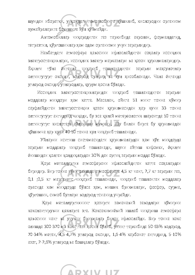 шундан иборатки, у қондаги гемоглобинга қўшилиб, кислородни организм хужайраларига боришига йўл қўймайди. Автомобиллар чиқарадиган газ таркибида акролен, формалдегид, тетраэтил, қўрғошинлар ҳам одам организми учун зарарлидир. Навбатдаги атмосфера ҳавосини ифлослайдиган соҳалар иссиқлик электростанциялари, иссиқлик электр марказлари ва қозон қурилмаларидир. Ёқилғи тўла ёнганда чиқариб ташланадиган зарарли маҳсулотлар олтингугурт оксиди, водород сулфид ва кул ҳисобланади. Чала ёнганда углерод оксиди, углеродлар, қурум ҳосил бўлади. Иссиқлик электростанцияларидан чиқариб ташланадиган зарарли моддалар миқдори ҳам катта. Масалан, ойига 51 минг тонна кўмир сарфлайдиган электростанция қозон қурилмасидан ҳар куни 33 тонна олтингугурт ангидрид чиқади, бу эса қулай метереологик шароитда 50 тонна олтингугрт кислотага айланиши мумкин, Шу билан бирга бу қурилмадан қўшимча ҳар куни 40-50 тонна кул чиқариб ташланади. Уйларни иситиш системасидаги қурилмалардан ҳам кўп миқдорда зарарли моддалар чиқариб ташланади, шуни айтиш кифояки, ёқилғи ёнишидан қолган қолдиқлардан 30% дан ортиқ зарарли модда бўлади. Қора металлургия атмосферани ифлослайдиган катта соҳалардан биридир. Бир тонна чўян олишда атмосферага 4,5 кг чанг, 2,7 кг зарарли газ, 0,1 ;0,5 кг марганетс чиқариб ташланади, чиқариб ташланган моддалар орасида кам миқдорда бўлса ҳам, мишяк брикмалари, фосфор, сурма, қўрғошин, симоб буғлари водород тсианид учрайди. Қора металлургиянинг ҳозирги замонавий заводлари кўмирни кокслантирувчи цехларга эга. Коксокимиёвий ишлаб чиқариш атмосфера ҳавосини чанг ва учувчи брикмалар билан ифлослайди. Бир тонна кокс олишда 300-320 м3 кокс гази ҳосил бўлиб, унинг таркибида 50-63% водород, 20-34% метан, 4,5-4,7% углерод оксиди, 1,6-4% карбонат ангидрид, 5-10% азот, 2-2,6% углерод ва бошқалар бўлади. 