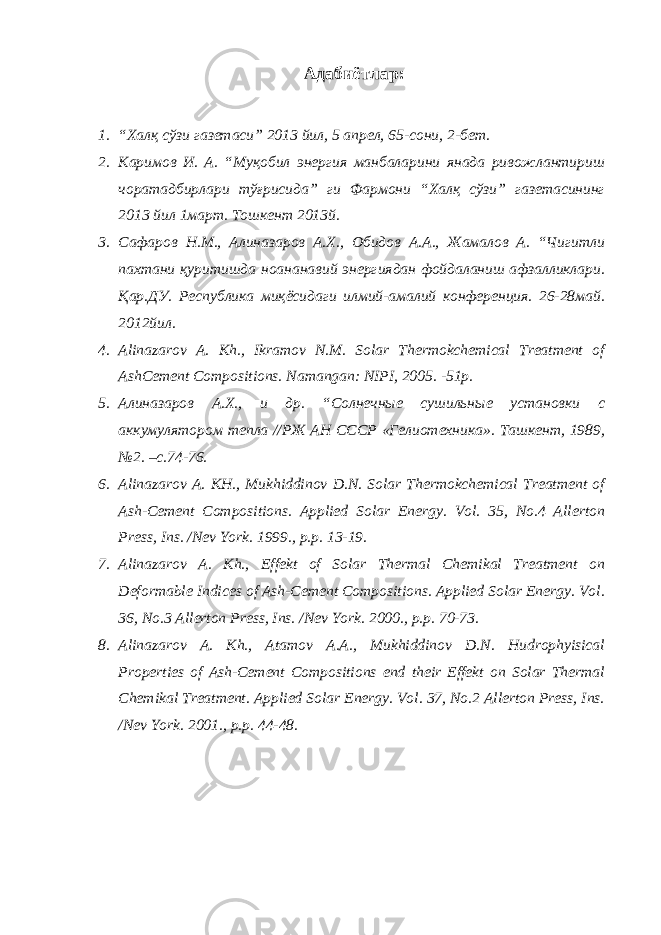 Адабиётлар: 1. “Халқ сўзи газетаси” 2013 йил, 5 апрел, 65-сони, 2-бет. 2. Каримов И. А. “Муқобил энергия манбаларини янада ривожлантириш чоратадбирлари тўғрисида” ги Фармони “Халқ сўзи” газетасининг 2013 йил 1март. Тошкент 2013й. 3. Сафаров Н.М., Алиназаров А.Х., Обидов А.А., Жамалов А. “Чигитли пахтани қуритишда ноананавий энергиядан фойдаланиш афзалликлари. Қар.ДУ. Республика миқёсидаги илмий-амалий конференция. 26-28май. 2012йил. 4. Alinazarov A. Kh., Ikramov N.M. Solar Thermokchemical Treatment of AshCement Compositions. Namangan: NIPI, 2005. -51p. 5. Алиназаров А.Х., и др. “Солнечные сушильные установки с аккумулятором тепла //РЖ АН СССР «Гелиотехника». Ташкент, 1989, №2. –с.74-76. 6. Alinazarov A. KH., Mukhiddinov D.N. Solar Thermokchemical Treatment of Ash-Cement Compositions. Applied Solar Energy. Vol. 35, No.4 Allerton Press, Ins. /Nev York. 1999., p.p. 13-19. 7. Alinazarov A. Kh., Effekt of Solar Thermal Chemikal Treatment on Deformable Indices of Ash-Cement Compositions. Applied Solar Energy. Vol. 36, No.3 Allerton Press, Ins. /Nev York. 2000., p.p. 70-73. 8. Alinazarov A. Kh., Atamov A.A., Mukhiddinov D.N. Hudrophyisical Properties of Ash-Cement Compositions end their Effekt on Solar Thermal Chemikal Treatment. Applied Solar Energy. Vol. 37, No.2 Allerton Press, Ins. /Nev York. 2001., p.p. 44-48. 