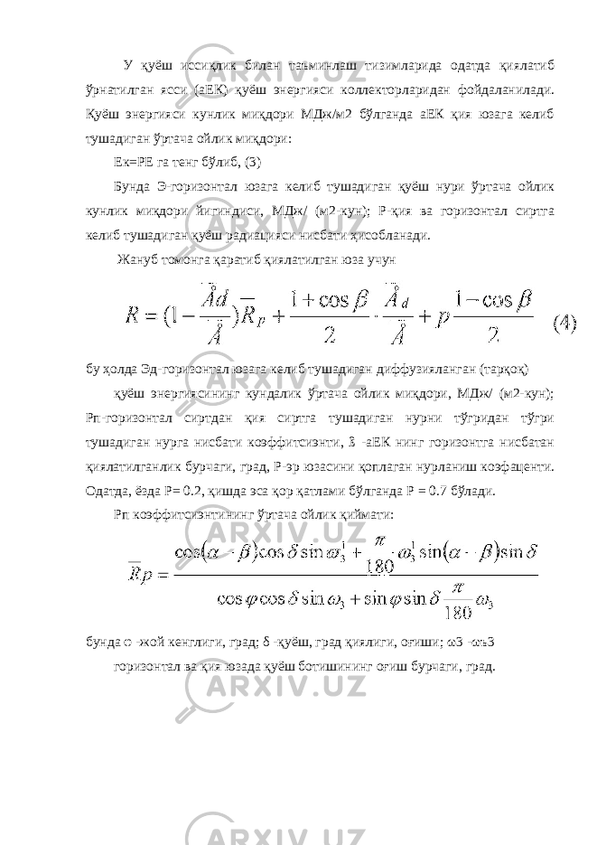  У қуёш иссиқлик билан таъминлаш тизимларида одатда қиялатиб ўрнатилган ясси (аЕК) қуёш энергияси коллекторларидан фойдаланилади. Қуёш энергияси кунлик миқдори МДж/м2 бўлганда аЕК қия юзага келиб тушадиган ўртача ойлик миқдори: Ек=РЕ га тенг бўлиб, (3) Бунда Э-горизонтал юзага келиб тушадиган қуёш нури ўртача ойлик кунлик миқдори йигиндиси, МДж/ (м2-кун); Р-қия ва горизонтал сиртга келиб тушадиган қуёш радиацияси нисбати ҳисобланади. Жануб томонга қаратиб қиялатилган юза учун бу ҳолда Эд-горизонтал юзага келиб тушадиган диффузияланган (тарқоқ) қуёш энергиясининг кундалик ўртача ойлик миқдори, МДж/ (м2-кун); Рп-горизонтал сиртдан қия сиртга тушадиган нурни тўгридан тўгри тушадиган нурга нисбати коэффитсиэнти, ß -аЕК нинг горизонтга нисбатан қиялатилганлик бурчаги, град, Ρ -эр юзасини қоплаган нурланиш коэфаценти. Одатда, ёзда Ρ = 0.2, қишда эса қор қатлами бўлганда Ρ = 0.7 бўлади. Рп коэффитсиэнтининг ўртача ойлик қиймати: бунда φ -жой кенглиги, град; δ -қуёш, град қиялиги, оғиши; ω 3 - ω ъ3 горизонтал ва қия юзада қуёш ботишининг оғиш бурчаги, град. 