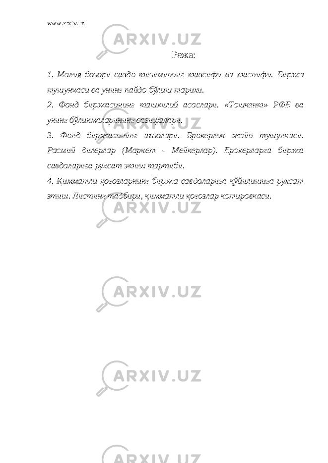 www.arxiv.uz Режа: 1. Молия бозори савдо тизимининг тавсифи ва таснифи. Биржа тушунчаси ва унинг пайдо бўлиш тарихи. 2. Фонд биржасининг ташкилий асослари. «Тошкент» РФБ ва унинг бўлинмаларининг вазифалари. 3. Фонд биржасининг аъзолари. Брокерлик жойи тушунчаси. Расмий дилерлар (Маркет - Мейкерлар). Брокерларга биржа савдоларига рухсат этиш тартиби. 4. Қимматли қоғозларнинг биржа савдоларига қўйилишига рухсат этиш. Листинг тадбири , қимматли қоғозлар котировкаси. 