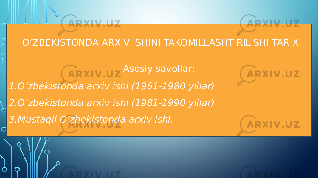   O‘ZBEKISTONDA ARXIV ISHINI TAKOMILLASHTIRILISHI TARIXI   Asosiy savollar: 1. O‘zbekistonda arxiv ishi (1961-1980 yillar) 2. O‘zbekistonda arxiv ishi (1981-1990 yillar) 3. Mustaqil O‘zbekistonda arxiv ishi.   