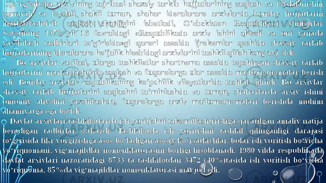  Qo‘rg‘ontepa arxivining tajribasi shaxsiy tarkib hujjatlarining saqlash va foydalanishni samarali va foydali shakli tuman, shahar idoralararo arxivlarda bunday hujjatlarni markazlashtirib saqlash ekanligini isbotladi, O‘zbekiston Respublikasi Ministrlar Sovetining 1973 yil 16 fevraldagi «Respublikada arxiv ishini ahvoli va uni yanada yaxshilash tadbirlari to‘g‘risida»gi qarori asosida ijrokomlar qoshida shaxsiy tarkib hujjatlarining idoralararo ho‘jalik hisobidagi arxivlarini tashkil qilish keng avj oldi. Bu arxivlar vazifasi, ularga tashkilotlar shartnoma asosida topshirgan shaxsiy tarkib hujjatlarini markazlashtirib saqlash va fuqarolarga ular asosida ma’lumotnomalar berish edi. Bunday arxivlar respublikaning ko‘pchilik viloyatlarida tashkil qilindi. Bu arxivlar shaxsiy tarkib hujjatlarini saqlashni ta’minlashda va tuman, shaharlarda arxiv ishini umumiy ahvolini yaxshilashda, fuqarolarga arxiv ma’lumotnomalari berishda muhim ahamiyatga ega bo‘ldi. Davlat arxivlari tashkilotlarda ish yuritishni takomillashtirishga qaratilgan amaliy natija beradigan tadbirlar o‘tkazdi. Tashkilotda ish yuritishni tashkil qilinganligi darajasi to‘g‘risida fikr yurgizishga asos bo‘ladigan asosiy ko‘rsatkichlar, bular ish yuritish bo‘yicha yo‘riqnomani, yig‘majildlar nomenklaturasini borligi hisoblanadi. 1980 yilda respublikada davlat arxivlari nazoratidagi 8733 ta tashkilotdan 3472 (40%)tasida ish yuritish bo‘yicha yo‘riqnoma, 85%da yig‘majildlar nomenklaturasi mavjud edi. 