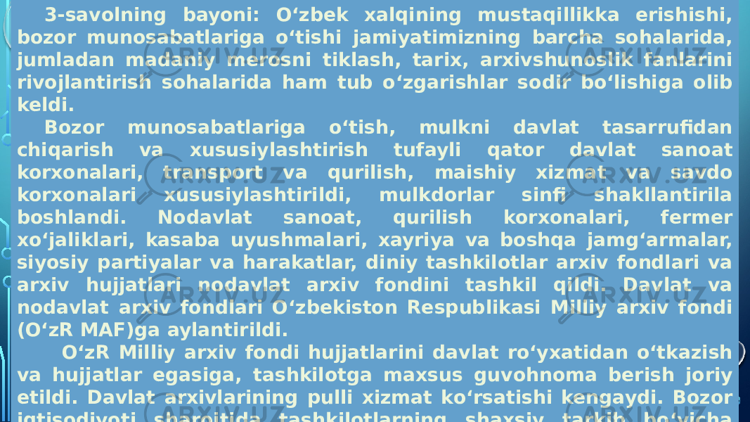  Mustaqil O‘zbekistonda arxiv ishi.   3-savolning bayoni: O‘zbek xalqining mustaqillikka erishishi, bozor munosabatlariga o‘tishi jamiyatimizning barcha sohalarida, jumladan madaniy merosni tiklash, tarix, arxivshunoslik fanlarini rivojlantirish sohalarida ham tub o‘zgarishlar sodir bo‘lishiga olib keldi. Bozor munosabatlariga o‘tish, mulkni davlat tasarrufidan chiqarish va xususiylashtirish tufayli qator davlat sanoat korxonalari, transport va qurilish, maishiy xizmat va savdo korxonalari xususiylashtirildi, mulkdorlar sinfi shakllantirila boshlandi. Nodavlat sanoat, qurilish korxonalari, fermer xo‘jaliklari, kasaba uyushmalari, xayriya va boshqa jamg‘armalar, siyosiy partiyalar va harakatlar, diniy tashkilotlar arxiv fondlari va arxiv hujjatlari nodavlat arxiv fondini tashkil qildi. Davlat va nodavlat arxiv fondlari O‘zbekiston Respublikasi Milliy arxiv fondi (O‘zR MAF)ga aylantirildi. O‘zR Milliy arxiv fondi hujjatlarini davlat ro‘yxatidan o‘tkazish va hujjatlar egasiga, tashkilotga maxsus guvohnoma berish joriy etildi. Davlat arxivlarining pulli xizmat ko‘rsatishi kengaydi. Bozor iqtisodiyoti sharoitida tashkilotlarning shaxsiy tarkib bo‘yicha hujjatlari saqlanishini ta’minlash maqsadida respublika shaharlari va tumanlari hokimliklari tomonidan shaxsiy tarkib buyicha idoralararo arxivlar soni kengaytirildi. Bu arxivlar maxsus (byudjetdan tashqari) mablag‘lar hisobiga tashkil qilinadi. Ular fuqarolarni ijtimoiy - huquqiy so‘rovlarini bajarishda, shahar va tumanlarda arxiv ishining umumiy ahvolini yaxshilashda muhim rol o‘ynay boshladi. 