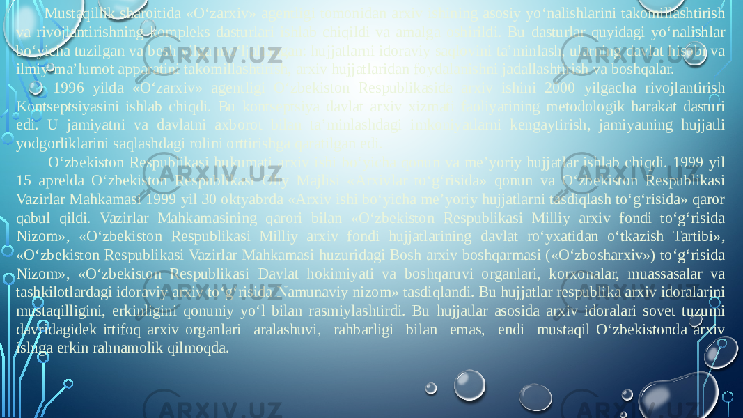 Mustaqillik sharoitida «O‘zarxiv» agentligi tomonidan arxiv ishining asosiy yo‘nalishlarini takomillashtirish va rivojlantirishning kompleks dasturlari ishlab chiqildi va amalga oshirildi. Bu dasturlar quyidagi yo‘nalishlar bo‘yicha tuzilgan va besh yilga mo‘ljallangan: hujjatlarni idoraviy saqlovini ta’minlash, ularning davlat hisobi va ilmiy-ma’lumot apparatini takomillashtirish, arxiv hujjatlaridan foydalanishni jadallashtirish va boshqalar. 1996 yilda «O‘zarxiv» agentligi O‘zbekiston Respublikasida arxiv ishini 2000 yilgacha rivojlantirish Kontseptsiyasini ishlab chiqdi. Bu kontseptsiya davlat arxiv xizmati faoliyatining metodologik harakat dasturi edi. U jamiyatni va davlatni axborot bilan ta’minlashdagi imkoniyatlarni kengaytirish, jamiyatning hujjatli yodgorliklarini saqlashdagi rolini orttirishga qaratilgan edi. O‘zbekiston Respublikasi hukumati arxiv ishi bo‘yicha qonun va me’yoriy hujjatlar ishlab chiqdi. 1999 yil 15 aprelda O‘zbekiston Respublikasi Oliy Majlisi «Arxivlar to‘g‘risida» qonun va O‘zbekiston Respublikasi Vazirlar Mahkamasi 1999 yil 30 oktyabrda «Arxiv ishi bo‘yicha me’yoriy hujjatlarni tasdiqlash to‘g‘risida» qaror qabul qildi. Vazirlar Mahkamasining qarori bilan «O‘zbekiston Respublikasi Milliy arxiv fondi to‘g‘risida Nizom», «O‘zbekiston Respublikasi Milliy arxiv fondi hujjatlarining davlat ro‘yxatidan o‘tkazish Tartibi», «O‘zbekiston Respublikasi Vazirlar Mahkamasi huzuridagi Bosh arxiv boshqarmasi («O‘zbosharxiv») to‘g‘risida Nizom», «O‘zbekiston Respublikasi Davlat hokimiyati va boshqaruvi organlari, korxonalar, muassasalar va tashkilotlardagi idoraviy arxiv to‘g‘risida Namunaviy nizom» tasdiqlandi. Bu hujjatlar respublika arxiv idoralarini mustaqilligini, erkinligini qonuniy yo‘l bilan rasmiylashtirdi. Bu hujjatlar asosida arxiv idoralari sovet tuzumi davridagidek ittifoq arxiv organlari aralashuvi, rahbarligi bilan emas, endi mustaqil O‘zbekistonda arxiv ishiga erkin rahnamolik qilmoqda. 