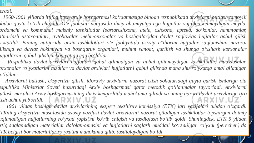  beradi. 1960-1961 yillarda ittifoq bosh arxiv boshqarmasi ko‘rsatmasiga binoan respublikada arxivlarni butlash tamoyili tubdan qayta ko‘rib chiqildi. O‘z faoliyati natijasida ilmiy ahamiyatga ega hujjatlar vujudga kelmaydigan mayda, yordamchi va kommunal maishiy tashkilotlar (sartaroshxona, atele, oshxona, apteka, do‘konlar, hammomlar, ta’mirlash ustaxonalari, avtobazalar, mehmonxonalar va boshqalar)dan davlat saqloviga hujjatlar qabul qilish to‘xtatildi. Buning natijasida arxiv tashkilotlari o‘z faoliyatida asosiy e’tiborini hujjatlar saqlanishini nazorat qilishga va davlat hokimiyati va boshqaruv organlari, muhim sanoat, qurilish va shunga o‘xshash korxonalar hujjatlarini qabul qilish imkoniyatiga ega bo‘ldilar. Respublika davlat arxivlari hujjatlari qabul qilinadigan va qabul qilinmaydigan tashkilotlar, muassasalar, korxonalar ro‘yxatlarini tuzdilar va davlat arxivlari hujjatlarni qabul qilishda mana shu ro‘yxatga amal qiladigan bo‘ldilar. Arxivlarni butlash, ekspertiza qilish, idoraviy arxivlarni nazorat etish sohalaridagi qayta qurish ishlariga oid respublika Ministrlar Soveti huzuridagi Arxiv boshqarmasi qator metodik qo‘llanmalar tayyorladi. Arxivlarni butlash masalasi Arxiv boshqarmasining ilmiy kengashida muhokama qilindi va uning qarori davlat arxivlariga ijro etish uchun yuborildi. 1961 yildan boshlab davlat arxivlarining ekspert tekshiruv komissiya (ETK) lari vazifalari tubdan o‘zgardi. ETKning ekspertiza masalasida asosiy vazifasi davlat arxivlarini nazorat qiladigan tashkilotlar topshirgan doimiy saqlanadigan hujjatlarning ro‘yxati (opisi)ni ko‘rib chiqish va tasdiqlash bo‘lib qoldi. Shuningdek, ETK 5 yildan ortiq saqlanadigan materiallar dalolatnomasini va hujjatlarni saqlash muddati ko‘rsatilgan ro‘yxat (perechen) da ETK belgisi bor materiallar ro‘yxatini muhokama qilib, tasdiqlaydigan bo‘ldi. 