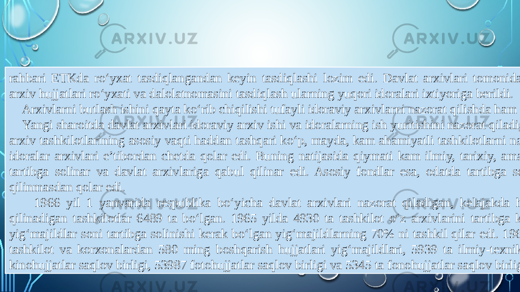 rahbari ETKda ro‘yxat tasdiqlangandan keyin tasdiqlashi lozim edi. Davlat arxivlari tomonidan nazorat qilinmaydigan idoralar arxiv hujjatlari ro‘yxati va dalolatnomasini tasdiqlash ularning yuqori idoralari ixtiyoriga berildi. Arxivlarni butlash ishini qayta ko‘rib chiqilishi tufayli idoraviy arxivlarni nazorat qilishda ham muhim o‘zgarishlar sodir bo‘ldi. Yangi sharoitda davlat arxivlari idoraviy arxiv ishi va idoralarning ish yuritishini nazorat qiladigan bo‘ldi. Qayta qurishgacha esa, arxiv tashkilotlarining asosiy vaqti haddan tashqari ko‘p, mayda, kam ahamiyatli tashkilotlarni nazorat qilishga ketar edi va muhim idoralar arxivlari e’tibordan chetda qolar edi. Buning natijasida qiymati kam ilmiy, tarixiy, amaliy ahamiyati yo‘q arxiv fondlari tartibga solinar va davlat arxivlariga qabul qilinar edi. Asosiy fondlar esa, odatda tartibga solinmasdan davlat arxiviga qabul qilinmasdan qolar edi. 1966 yil 1 yanvarida respublika bo‘yicha davlat arxivlari nazorat qiladigan, kelajakda hujjatlari davlat arxivlariga qabul qilinadigan tashkilotlar 6489 ta bo‘lgan. 1965 yilda 4930 ta tashkilot o‘z arxivlarini tartibga keltirishgan edi. Tartibga solingan yig‘majildlar soni tartibga solinishi kerak bo‘lgan yig‘majildlarning 70% ni tashkil qilar edi. 1966-1980 yillarda davlat arxivlariga tashkilot va korxonalardan 580 ming boshqarish hujjatlari yig‘majildlari, 5939 ta ilmiy-texnik hujjatlar yig‘majildlari, 5048 ta kinohujjatlar saqlov birligi, 53987 fotohujjatlar saqlov birligi va 5345 ta fonohujjatlar saqlov birligi qabul qilingan. 