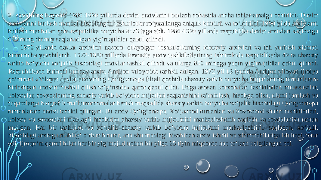 2- savolning bayoni: 1986-1990 yillarda davlat arxivlarini butlash sohasida ancha ishlar amalga oshirildi. Davlat arxivlarini butlash manbai hisoblangan tashkilotlar ro‘yxatlariga aniqlik kiritildi va to‘ldirildi. 1990 yilda arxivlarni butlash manbalari soni respublika bo‘yicha 9576 taga etdi. 1986-1990 yillarda respublika davlat arxivlari saqloviga 635 ming doimiy saqlanadigan yig‘majildlar qabul qilindi. 1970-yillarda davlat arxivlari nazorat qilayotgan tashkilotlarning idoraviy arxivlari va ish yuritish xizmati birmuncha yaxshilandi. 1972-1980 yillarda bevosita arxiv tashkilotlarining ishtirokida respublikada 49 ta shaxsiy tarkib bo‘yicha xo‘jalik hisobidagi arxivlar tashkil qilindi va ularga 850 mingga yaqin yig‘majildlar qabul qilindi. Respublikada birinchi bunday arxiv, Andijon viloyatida tashkil etilgan. 1972 yil 13 iyunda Andijon viloyati ijroiya qo‘mitasi «Viloyat davlat arxivining Qo‘rg‘ontepa filiali qoshida shaxsiy tarkib bo‘yicha hujjatlarning tumanlararo birlashgan arxivini tashkil qilish to‘g‘risida» qaror qabul qildi. Unga asosan korxonalar, tashkilotlar, muassasalar, kolxozlar, sovxozlarning shaxsiy tarkib bo‘yicha hujjatlari saqlanishini ta’minlash, hisobga olish, ularni jamlash va fuqarolarga biografik ma’lumotnomalar berish maqsadida shaxsiy tarkib bo‘yicha xo‘jalik hisobidagi Qo‘rg‘ontepa tumanlararo arxivi tashkil qilingan. Bu arxiv Qo‘rg‘ontepa, Xo‘jaobod tumanlari va Sovetobod shahri tashkilotlari, kolxoz va sovxozlari mablag‘i hisobidan shaxsiy tarkib hujjatlarini markazlashtirib saqlash va foydalanish uchun tuzilgan. Har bir tashkilot va xo‘jalik shaxsiy tarkib bo‘yicha hujjatlarni markazlashtirib saqlagan, xo‘jalik hisobidagi arxivga mablag‘ o‘tkazib turar, ana shu mablag‘ hisobidan arxiv ishchi va xizmatchilariga ish haqi berar edi. Ijroqo‘m qarori bilan har bir yig‘majild uchun bir yilga 65 tiyin miqdorda haq to‘lash belgilangan edi. 