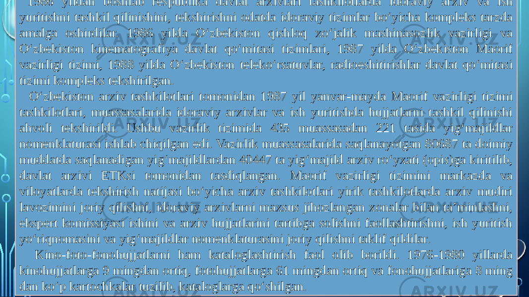  1986 yildan boshlab respublika davlat arxivlari tashkilotlarda idoraviy arxiv va ish yuritishni tashkil qilinishini, tekshirishni odatda idoraviy tizimlar bo‘yicha kompleks tarzda amalga oshirdilar. 1986 yilda O‘zbekiston qishloq xo‘jalik mashinasozlik vazirligi va O‘zbekiston kinematografiya davlat qo‘mitasi tizimlari, 1987 yilda O‘zbekiston Maorif vazirligi tizimi, 1988 yilda O‘zbekiston teleko‘rsatuvlar, radioeshitirishlar davlat qo‘mitasi tizimi kompleks tekshirilgan. O‘zbekiston arxiv tashkilotlari tomonidan 1987 yil yanvar-mayda Maorif vazirligi tizimi tashkilotlari, muassasalarida idoraviy arxivlar va ish yuritishda hujjatlarni tashkil qilinishi ahvoli tekshirildi. Ushbu vazirlik tizimida 435 muassasadan 221 tasida yig‘majildlar nomenklaturasi ishlab chiqilgan edi. Vazirlik muassasalarida saqlanayotgan 80687 ta doimiy muddatda saqlanadigan yig‘majildlardan 40447 ta yig‘majild arxiv ro‘yxati (opis)ga kiritilib, davlat arxivi ETKsi tomonidan tasdiqlangan. Maorif vazirligi tizimini markazda va viloyatlarda tekshirish natijasi bo‘yicha arxiv tashkilotlari yirik tashkilotlarda arxiv mudiri lavozimini joriy qilishni, idoraviy arxivlarni maxsus jihozlangan xonalar bilan ta’minlashni, ekspert komissiyasi ishini va arxiv hujjatlarini tartibga solishni faollashtirishni, ish yuritish yo‘riqnomasini va yig‘majildlar nomenklaturasini joriy qilishni taklif qildilar. Kino-foto-fonohujjatlarni ham kataloglashtirish faol olib borildi. 1976-1980 yillarda kinohujjatlarga 9 mingdan ortiq, fotohujjatlarga 61 mingdan ortiq va fonohujjatlariga 8 ming dan ko‘p kartochkalar tuzilib, kataloglarga qo‘shilgan. 