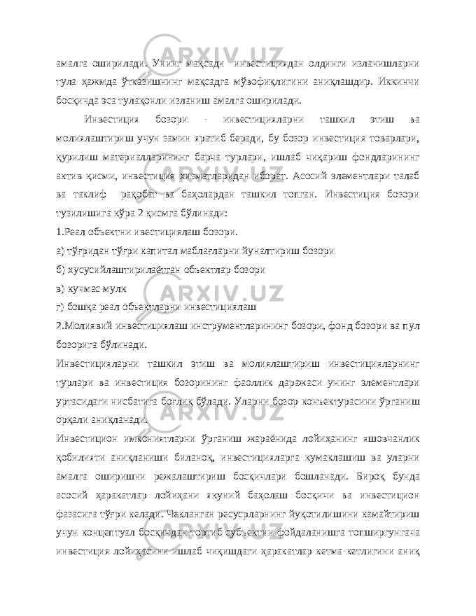 амалга оширилади. Унинг мақсади инвестициядан олдинги изланишларни тула ҳажмда ўтказишнинг мақсадга мўвофиқлигини аниқлашдир. Иккинчи босқичда эса тулақонли изланиш амалга оширилади. Инвестиция бозори - инвестицияларни ташкил этиш ва молиялаштириш учун замин яратиб беради, бу бозор инвестиция товарлари, қурилиш материалларининг барча турлари, ишлаб чиқариш фондларининг актив қисми, инвестиция хизматларидан иборат. Асосий элементлари талаб ва таклиф рақобат ва баҳолардан ташкил топган. Инвестиция бозори тузилишига кўра 2 қисмга бўлинади: 1.Реал объектни ивестициялаш бозори. а) тўғридан тўғри капитал маблағларни йуналтириш бозори б) хусусийлаштирилаётган объектлар бозори в) кучмас мулк г) бошқа реал объектларни инвестициялаш 2.Молиявий инвестициялаш инструментларининг бозори, фонд бозори ва пул бозорига бўлинади. Инвестицияларни ташкил этиш ва молиялаштириш инвестицияларнинг турлари ва инвестиция бозорининг фаоллик даражаси унинг элементлари уртасидаги нисбатига боғлиқ бўлади. Уларни бозор конъектурасини ўрганиш орқали аниқланади. Инвестицион имкониятларни ўрганиш жараёнида лойиҳанинг яшовчанлик қобилияти аниқланиши биланоқ, инвестицияларга кумаклашиш ва уларни амалга оширишни режалаштириш босқичлари бошланади. Бироқ бунда асосий ҳаракатлар лойиҳани якуний баҳолаш босқичи ва инвестицион фазасига тўғри келади. Чекланган ресусрларнинг йуқотилишини камайтириш учун концептуал босқичдан тортиб субъектни фойдаланишга топширгунгача инвестиция лойиҳасини ишлаб чиқишдаги ҳаракатлар кетма-кетлигини аниқ 