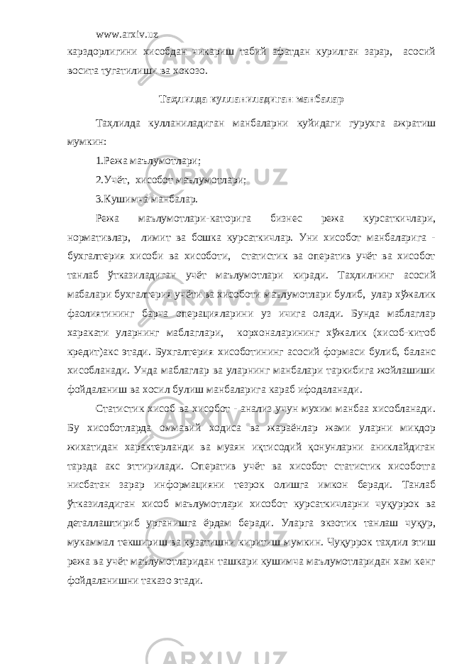 www.arxiv.uz карздорлигини хисобдан чикариш табий афатдан курилган зарар, асосий восита тугатилиши ва хокозо. Таҳлилда кулланиладиган манбалар Таҳлилда кулланиладиган манбаларни куйидаги гурухга ажратиш мумкин: 1.Режа маълумотлари; 2.Учёт, хисобот маълумотлари; 3.Кушимча манбалар. Режа маълумотлари-каторига бизнес режа курсаткичлари, нормативлар, лимит ва бошка курсаткичлар. Уни хисобот манбаларига - бухгалтерия хисоби ва хисоботи, статистик ва оператив учёт ва хисобот танлаб ўтказиладиган учёт маълумотлари киради. Таҳлилнинг асосий мабалари бухгалтерия учёти ва хисоботи маълумотлари булиб, улар хўжалик фаолиятининг барча операцияларини уз ичига олади. Бунда маблаглар харакати уларнинг маблаглари, корхоналарининг хўжалик (хисоб-китоб кредит)акс этади. Бухгалтерия хисоботининг асосий формаси булиб, баланс хисобланади. Унда маблаглар ва уларнинг манбалари таркибига жойлашиши фойдаланиш ва хосил булиш манбаларига караб ифодаланади. Статистик хисоб ва хисобот - анализ учун мухим манбаа хисобланади. Бу хисоботларда оммавий ходиса ва жараёнлар жами уларни микдор жихатидан характерланди ва муаян иқтисодий қонунларни аниклайдиган тарзда акс эттирилади. Оператив учёт ва хисобот статистик хисоботга нисбатан зарар информацияни тезрок олишга имкон беради. Танлаб ўтказиладиган хисоб маълумотлари хисобот курсаткичларни чуқуррок ва деталлаштириб урганишга ёрдам беради. Уларга экзотик танлаш чуқур, мукаммал текшириш ва кузатишни киритиш мумкин. Чуқуррок таҳлил этиш режа ва учёт маълумотларидан ташкари кушимча маълумотларидан хам кенг фойдаланишни таказо этади. 